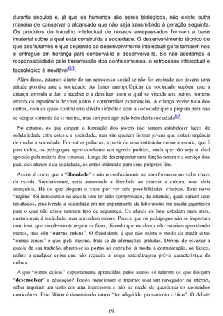 durante séculos e, já que os humanos são seres biológicos, não existe outra
maneira de conservar o alcançado que não seja transmitindo à geração seguinte.
Os produtos do trabalho intelectual de nossos antepassados formam a base
imaterial sobre a qual está construída a sociedade. O desenvolvimento técnico do
que desfrutamos e que depende do desenvolvimento intelectual geral também nos
é entregue em herança para conservá-lo e desenvolvê-lo. Se não aceitamos a
responsabilidade pela transmissão dos conhecimentos, o retrocesso intelectual e
tecnológico é inevitável68.
Além disso, estamos diante de um retrocesso social se não for ensinado aos jovens uma
atitude positiva ante a sociedade. As bases antropológicas da sociedade supõem que a
criança aprenda a dar, a receber e a devolver, com o qual se vincula aos outros homens
através da experiência de viver juntos e compartilhar experiências. A criança recebe tudo dos
outros, com os quais contrai uma dívida simbólica com a sociedade que a prepara para não
se ocupar somente de si mesma, mas sim para agir pelo bem desta sociedade69.
No entanto, os que dirigem a formação dos jovens não tentam estabelecer laços de
solidariedade entre estes e a sociedade, mas sim querem formar jovens que sintam urgência
de mudar a sociedade. Em outras palavras, a partir de uma instituição como a escola, que é
para todos, os pedagogos agem conforme sua agenda política, ainda que não seja o ideal
apoiado pela maioria dos votantes. Longe de desempenhar uma função neutra e a serviço dos
pais, dos alunos e da sociedade, os estão utilizando para seus próprios fins.
Assim, é como que a “liberdade” e não o conhecimento se transformasse no valor chave
da escola. Supostamente, seria aumentada a liberdade ao destruir a cultura, uma ideia
anarquista. Há os que elogiam o caos por ver nele possibilidades criativas. Este novo
“regime” foi introduzido na escola sem ter sido comprovado, de antemão, quais seriam seus
resultados, envolvendo a sociedade em um experimento de laboratório em escala gigantesca
para o qual não existe nenhum tipo de segurança. Os alunos de hoje estudam mais anos,
custam mais à sociedade, mas aprendem menos. Parece que os pedagogos não se importam
com isso, que simplesmente negam os fatos, dizendo que os alunos não estariam aprendendo
menos, mas sim “outras coisas”. O fraudulento é que não exista o modo de medir estas
“outras coisas” e que, pelo mesmo, trata-se de afirmações gratuitas. Depois de esvaziar a
escola de sua tradição, abrem-se as portas ao capricho, à moda, à comunicação, ao lúdico,
enfim: a qualquer coisa que não requeira a longa aprendizagem prévia característica da
cultura.
A que “outras coisas” supostamente aprendidas pelos alunos se referem os que desejam
“desenvolver” a educação? Todos mencionam o mesmo: usar um navegador na internet,
saber imprimir um texto em uma impressora e não ter medo de questionar os conteúdos
curriculares. Este último é denominado como “ter adquirido pensamento crítico”. O debate
69
 