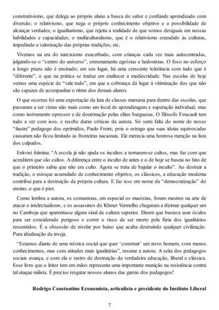 construtivismo, que delega ao próprio aluno a busca do saber e confunde aprendizado com
diversão; o relativismo, que nega o próprio conhecimento objetivo e a possibilidade de
alcançar verdades; o igualitarismo, que rejeita a realidade de que somos desiguais em nossas
habilidades e capacidades; o multiculturalismo, que é o relativismo estendido às culturas,
impedindo a valorização das próprias tradições; etc.
Vivemos na era do narcisismo exacerbado, com crianças cada vez mais autocentradas,
julgando-se o “centro do universo”, extremamente egoístas e hedonistas. O foco no esforço
a longo prazo não é ensinado; em seu lugar, há uma crescente tolerância com tudo que é
“diferente”, o que na prática se traduz em enaltecer a mediocridade. Nas escolas de hoje
vemos uma espécie de “vale tudo”, em que a cobrança dá lugar à vitimização dos que não
são capazes de acompanhar o ritmo dos demais alunos.
O que ocorreu foi uma exportação da luta de classes marxista para dentro das escolas, que
passaram a ser vistas não mais como um local de aprendizagem e superação individual, mas
como instrumento opressor e de doutrinação pelas elites burguesas. O filósofo Foucault tem
tudo a ver com isso, e recebe duras críticas da autora. Só senti falta do nome de nosso
“ilustre” pedagogo dos oprimidos, Paulo Freire, pois o estrago que suas ideias equivocadas
causaram não ficou limitado às fronteiras nacionais. Ele merecia uma honrosa menção na lista
dos culpados.
Enkvist fulmina: “A escola já não ajuda os incultos a tornarem-se cultos, mas faz com que
acreditem que são cultos. A diferença entre o inculto de antes e o de hoje se baseia no fato de
que o primeiro sabia que não era culto. Agora se trata de bajular o inculto”. Ao destruir a
tradição, o estoque acumulado de conhecimento objetivo, os clássicos, a educação moderna
contribui para a destruição da própria cultura. E faz isso em nome da “democratização” do
ensino, o que é pior.
Como lembra a autora, os comunistas, em especial os maoístas, foram mestres na arte de
atacar o intelectualismo, e os assassinos do Khmer Vermelho chegaram a dizimar qualquer um
no Camboja que aparentasse algum sinal de cultura superior. Dizem que bastava usar óculos
para ser considerado perigoso e correr o risco de ser morto pela fúria dos igualitários
ressentidos. É a obsessão de nivelar por baixo que acaba destruindo qualquer civilização.
Pura idealização da inveja.
“Estamos diante de uma mística social que quer ‘construir’ um novo homem, com menos
conhecimentos, mas com atitudes mais igualitárias”, resume a autora. A seita dos pedagogos
sociais avança, e com ela o rastro de destruição da verdadeira educação, liberal e clássica.
Esse livro que o leitor tem em mãos representa uma importante munição na resistência contra
tal ataque niilista. É preciso resgatar nossos alunos das garras dos pedagogos!
Rodrigo Constantino Economista, articulista e presidente do Instituto Liberal
7
 
