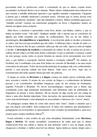 proveniente entre os professores sobre a constatação de que os alunos copiam textos
encontrados na internet ilustra a nova situação. Muitos alunos simplesmente desconhecem em
que consiste o trabalho intelectual. Ignoram o que significa entender e argumentar. Chegaram
a pensar que o trabalho intelectual é produzir textos. Ouviram que os textos devem estar
escritos com palavras “próprias”, mas não entendem o motivo. Muitos acreditam agora que o
“trabalho escolar” consiste em transformar parágrafos de livros e fragmentos tirados da
internet em alguns textos próprios.
Além disso, o moderno é apresentado como livre, aberto, sem limites, criativo, o que se
traduz na prática como “vale tudo”. Qualquer opinião vale o mesmo que as conclusões de
alguém que tenha estudado um campo de conhecimentos. Em vez de dar ênfase à
aprendizagem, desculpabiliza-se a ignorância. A escola já não ajuda os incultos a tornarem-
se cultos, mas faz com que acreditem que são cultos. A diferença entre o inculto de antes e o
de hoje se baseia no fato de que o primeiro sabia que não era culto. Agora se trata de bajular
o inculto. A destruição da tradição é a destruição da cultura. Se não se ensina aos jovens a
cultura, deverá voltar a ser feito tudo desde o princípio. O que se pretende é começar a partir
do zero porque, assim, todos os jovens ficariam no mesmo nível, precisamente esse nível
zero, o que lembra a concepção maoísta durante a revolução cultural70. No entanto, no
Ocidente, isto é combinado com uma forte ênfase no conceito de liberdade e em uma noção
consumista da educação. Todos devem poder participar de qualquer aula sem conhecimentos
prévios e sem precisar realizar um teste depois. Tudo deve ser livre. Aqui sim os
construtivistas têm razão quando dizem que tudo são palavras.
O ataque ao ensino da literatura e a língua começa em muitos países ocidentais pelos
anos sessenta e setenta. O ensino do uso correto da língua e o conhecimento da literatura
passam a ser considerados disciplinas burguesas, parte de um sistema de dominação,
segundo Foucault e Bourdieu. Os novos psicopedagogos sugerem que a leitura seja
considerada como algo puramente instrumental, sem diferenciar entre ler publicidade ou
fragmentos de jornais e textos literários. Dá no mesmo ler algo escrito por um colega de
classe e uma obra literária importante. Estas inovações são apresentadas ao mesmo tempo
como uma modernização e uma adaptação às necessidades e interesses dos “novos” alunos.
Os pedagogos sempre falam de como tudo estava ruim “antes”, dando a entender que o
que vem depois será melhor. Sem comprová-lo. É típico dos ministros que introduziram o
pedagogismo em nível político se apresentarem como cruzados da modernidade e, para isso,
usarem quase sempre metáforas bélicas71.
Foram reduzidas a uma sombra do que eram disciplinas fundamentais como literatura,
língua e história. No ensino secundário, costumava-se ler muito para que os alunos
conhecessem bem sua cultura e, depois de uma instrução sobre o uso da língua escrita,
chegassem a dominar o melhor possível seu idioma. Agora dedica-se menos tempo para a
70
 