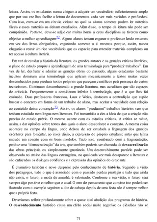 leitura. Assim, os estudantes nunca chegam a adquirir um vocabulário suficientemente amplo
que por sua vez lhes facilite a leitura de documentos cada vez mais variados e profundos.
Com isso, entra-se em um círculo vicioso no qual os alunos somente podem ler materiais
fáceis e esses materiais os deixam entediados. Além disso, o tempo da leitura não pode ser
comprimido. Portanto, deve-se adjudicar muitas horas a estas disciplinas se tiverem como
objetivo a melhor aprendizagem72. Alguns alunos tentam enganar o professor lendo resumos
em vez dos livros obrigatórios, enganando somente a si mesmos porque, assim, nunca
chegarão a reunir um rico vocabulário que os capacite para entender materiais complexos ou
ter acesso à cultura literária.
Em vez de estudar a história da literatura, os grandes autores e os grandes críticos literários,
o plano de estudo propõe a aprendizagem de uma terminologia para “produzir trabalhos”. Em
vez de ler, desfrutar e admirar as grandes obras do passado, alguns estudantes bastante
incultos dominam uma terminologia que aplicam mecanicamente a textos muitas vezes
desconhecidos para produzir textos próprios que pareçam científicos pela presença de certos
tecnicismos. Continuam desconhecendo a grande literatura, mas acreditam que são capazes
de criticá-la. Frequentemente a consideram inferior à terminologia, que é o que lhes foi
ensinado. Duas professoras francesas, Laux e Weiss, destacam a contradição que supõe
buscar o concreto em forma de um trabalho de aluno, mas aceitar a vacuidade com relação
ao conteúdo dessa concreção73. Assim, os alunos “produzem” trabalhos literários sem que
tenham estudado nem língua nem literatura. Foi transmitida a eles a ideia de que a criação não
precisa de estudo prévio. O mesmo ocorre com os estudos críticos. A crítica se reduz,
assim, a dar opiniões sobre textos dos quais o aluno desconhece o contexto. A mesma coisa
acontece no campo da língua, onde deixou de ser estudada a linguagem dos grandes
escritores para fomentar, ao invés disso, a expressão do próprio estudante antes que tenha
entrado em contato com os bons modelos. Tudo isso, combinado com a fragmentação,
produz uma “democratização” da arte, que também poderia ser chamada de dessacralização
das obras principais ou simplesmente ignorância. Um desenvolvimento paralelo pode ser
observado no ensino das línguas estrangeiras, no qual cada vez mais desaparece a literatura e
são enfocados os diálogos cotidianos e a expressão das opiniões do estudante.
É chamativo também o novo desprezo pelo conhecimento de história. Segundo a visão
dos pedagogos, tudo o que é associado com o passado perdeu prestígio e tudo que ainda
não existe, o futuro, a moda de amanhã, é valorizado. Conforme a sua visão, o futuro será
sempre algo positivo e melhor que o atual. O erro de pensamento que consiste isto poderá ser
ilustrado com o exemplo seguinte: a dor de cabeça depois de uma festa não é sempre melhor
que a própria festa.
Deveríamos refletir profundamente sobre a quase total abolição dos programas de história.
O desconhecimento histórico causa um efeito social muito negativo: os cidadãos não se
71
 