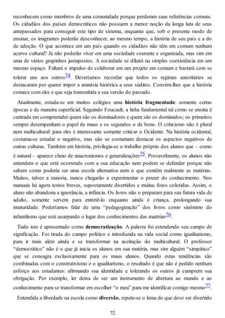 reconhecem como membros de uma comunidade porque perderam suas referências comuns.
Os cidadãos dos países democráticos não possuem a menor noção da longa luta de seus
antepassados para conseguir este tipo de sistema, enquanto que, sob o presente modo de
ensinar, os imigrantes poderão desconhecer, ao mesmo tempo, a história de seu país e a do
de adoção. O que acontece em um país quando os cidadãos não têm em comum nenhum
acervo cultural? Já não poderão viver em uma sociedade coerente e organizada, mas sim em
uma de vários grupinhos justapostos. A sociedade se diluirá na simples coexistência em um
mesmo espaço. Faltará o impulso de colaborar em um projeto em comum e bastará com se
tolerar uns aos outros74. Deveríamos recordar que todos os regimes autoritários se
destacaram por querer impor a amnésia histórica a seus súditos. Convém-lhes que a história
comece com eles e que seja transmitida a sua versão do passado.
Atualmente, estuda-se em muitos colégios uma história fragmentada: somente certas
épocas e de maneira superficial. Seguindo Foucault, a linha fundamental tal como se ensina é
centrada em compreender quem são os dominadores e quem são os dominados; os primeiros
sempre desempenham o papel de maus e os segundos o de bons. O criticismo não é plural
nem multicultural: para eles é interessante somente criticar o Ocidente. Na história ocidental,
costuma-se estudar o negativo, mas não se costumam destacar os aspectos negativos de
outras culturas. Também em história, privilegia-se o trabalho próprio dos alunos que – como
é natural – aparece cheio de anacronismos e generalizações75. Provavelmente, os alunos não
entendem o que está ocorrendo com a sua educação nem podem se defender porque não
sabem como poderia ser uma escola alternativa nem o que contêm realmente as matérias.
Muitos, talvez a maioria, nunca chegarão a experimentar o prazer do conhecimento. Nos
manuais há agora textos breves, supostamente divertidos e muitas fotos coloridas. Assim, o
aluno não abandona a ignorância, a infância. Os livros não o preparam para sua futura vida de
adulto, somente servem para entretê-lo enquanto ainda é criança, prolongando sua
imaturidade. Poderíamos falar de uma “pedagogização” dos livros como sinônimo do
infantilismo que está usurpando o lugar dos conhecimentos das matérias76.
Tudo isto é apresentado como democratização. A palavra foi estendendo seu campo de
significação. Foi tirada do campo político e introduzida na vida social como igualitarismo,
para ir mais além ainda e se transformar na aceitação do multicultural. O professor
“democrático” não é o que já inicia os alunos em sua matéria, mas sim alguém “simpático”
que se consagra exclusivamente para os maus alunos. Quando estas tendências são
combinadas com o construtivismo e o igualitarismo, o resultado é que não é pedido nenhum
esforço aos estudantes: afirmando sua identidade e tolerando os outros já cumprem sua
obrigação. Por exemplo, ler deixa de ser um instrumento de abertura ao mundo e ao
conhecimento para se transformar em escolher “o meu” para me identificar comigo mesmo77.
Entendida a liberdade na escola como diversão, repete-se o lema de que deve ser divertido
72
 