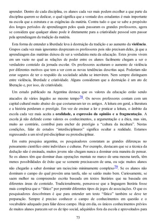 aprender. Dentro de cada disciplina, os alunos cada vez mais podem escolher a que parte da
disciplina querem se dedicar, o qual significa que a vontade dos estudantes é mais importante
na escola que a estrutura e as exigências da matéria. Contra tudo o que se sabe a propósito
dos longos períodos de aprendizagem pelos quais passaram os grandes professores, agora
se considera que qualquer aluno pode ir diretamente para a criatividade pessoal sem passar
pela aprendizagem da tradição da matéria.
Esta forma de entender a liberdade leva à destruição da tradição e ao aumento da violência.
Grupos cada vez mais ignorantes desprezam os professores pois não precisam deles, já que a
aprendizagem das matérias deixou de ser a verdadeira meta da educação. Estes jovens vivem
em um vazio no qual as relações de poder entre os alunos facilmente chegam a ser o
verdadeiro conteúdo da jornada escolar. Os professores aceitaram o aumento de violência
por diferentes motivos que tem a ver com as novas tendências descritas aqui. Poderiam não
estar seguros de ter o respaldo da sociedade adulta se intervirem. Nem sempre distinguem
entre violência, liberdade e criatividade. Alguns consideram que a destruição é um ato de
liberação e, por isso, de criatividade.
Um estudo publicado na Argentina destaca que os valores da educação estão sendo
atacados de vários ângulos ao mesmo tempo78. Os novos professores contam com um
capital cultural muito abaixo do que costumavam ter os antigos. A leitura em geral, a literatura
e a história perderam o prestígio. Em vez de ensinar a ler e praticar a leitura, o âmbito da
escola cada vez mais aceita a oralidade, a expressão da opinião e a fragmentação. A
escola já não defende como valores os conhecimentos, a argumentação e a ética, mas sim,
muito ao contrário, contribui para encher de prestígio a “cultura da incultura”. Nestas
condições, falar de estudos “interdisciplinares” significa ocultar a realidade. Estamos
regressando a um nível pré-disciplinar ou protodisciplinar.
Em outra pesquisa argentina, os pesquisadores constatam as grandes diferenças no
pensamento científico entre indivíduos e culturas. Por exemplo, destacam que se a técnica da
dedução não é ensinada, muitos jovens não chegam nunca a dominar esta maneira de pensar.
Se os alunos têm que dominar duas operações mentais no marco de uma mesma tarefa, têm
menos possibilidades de êxito que se somente precisassem de uma, ou seja: muitos alunos
não chegarão a saber dominar um raciocínio minimamente complexo79. Se os alunos não
dominam o campo do qual provém uma tarefa, não se sairão muito bem. Curiosamente, se
saem melhor na compreensão escrita baseada em textos literários que na baseada em
diferentes áreas de conteúdo. Tradicionalmente, pensava-se que a linguagem literária fosse
mais complexa que o “fático” por permitir diferentes tipos de jogos de associações. O que os
pesquisadores descobriram é que para entender um texto “fático” também se deve ter
preparação. Sempre é preciso conhecer o campo de conhecimentos em questão e o
vocabulário adequado para falar desse campo. Hoje em dia, os únicos conhecimentos prévios
de muitos alunos parecem ser os de tipo social, adquiridos fora da escola e aproveitados para
73
 
