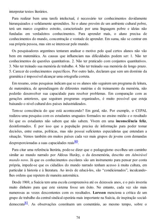 interpretar textos literários.
Para realizar bem uma tarefa intelectual, é necessário ter conhecimentos devidamente
hierarquizados e solidamente aprendidos. Se o aluno provém de um ambiente cultural pobre,
terá um marco cognitivo estreito, caracterizado por uma linguagem pobre e ideias não
fundadas em verdadeiros conhecimentos. Para aprender mais, o aluno precisa de
conhecimentos do mundo, concentração e vontade de aprender. Em suma, não se centrar em
sua própria pessoa, mas sim se interessar pelo mundo.
Os pesquisadores argentinos tentaram analisar o motivo pelo qual certos alunos não vão
bem em matemática. As causas que influenciam nas dificuldades podem ser: 1. Não ter
conhecimentos de questões quantitativas. 2. Não ter praticado com conjuntos quantitativos.
3. Não ter treinado sua memória de trabalho. 4. Não ter treinado sua memória de longo prazo.
5. Carecer de conhecimentos específicos. Por outro lado, declaram que sem um domínio da
gramática é impossível alcançar uma ortografia correta.
Em resumo, estas pesquisas indicam que se os alunos não seguirem um programa de leitura,
de matemática, de aprendizagem de diferentes matérias e de treinamento da memória, não
poderão desenvolver sua capacidade para resolver problemas. Em comparação com as
gerações anteriores, que seguiram programas organizados, é muito possível que esteja
baixando o nível cultural dos países industrializados.
Tem-se consciência do que está acontecendo? Em geral, não. Por exemplo, o CEPAL
realizou uma pesquisa com os estudantes uruguaios formados no ensino médio e o resultado
foi que os estudantes não sabem que não sabem. Vivem em uma inconsciência feliz,
desinformados. É por isso que a população precisa de informação para poder tomar
decisões, entre outras, políticas, mas não possui suficientes especialistas que entendam a
situação. Vemos também em muitos países cada vez mais grupos de jovens com demandas
desproporcionadas a suas capacidades reais80.
Para citar uma referência literária, pode-se dizer que o pedagogismo escolheu um caminho
similar ao mundo narrado por Aldous Huxley, o da desmemória, descrito em Admirável
mundo novo. Já que os conhecimentos escolares são um instrumento para pensar por conta
própria, impede-se que os cidadãos do mundo narrado tenham acesso à muita cultura, em
particular à historia e à literatura. Ao invés de educá-los, são “condicionados”, inculcando-
lhes ordens que repetem de maneira automática.
Desde 1969, a Suécia tem uma escola compreensiva até os dezesseis anos, e o país investiu
muito dinheiro para que este sistema fosse um êxito. No entanto, cada vez são mais
numerosas as vozes descontentes com os resultados. Larsson menciona a crítica de um
grupo de trabalho da central sindical operária mais importante na Suécia, de inspiração social-
democrata81. As observações constituem um comentário, ao mesmo tempo, sobre o
74
 