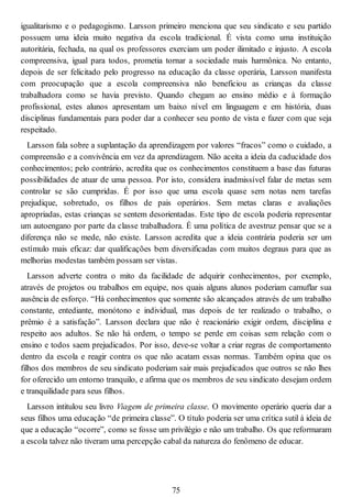igualitarismo e o pedagogismo. Larsson primeiro menciona que seu sindicato e seu partido
possuem uma ideia muito negativa da escola tradicional. É vista como uma instituição
autoritária, fechada, na qual os professores exerciam um poder ilimitado e injusto. A escola
compreensiva, igual para todos, prometia tornar a sociedade mais harmônica. No entanto,
depois de ser felicitado pelo progresso na educação da classe operária, Larsson manifesta
com preocupação que a escola compreensiva não beneficiou as crianças da classe
trabalhadora como se havia previsto. Quando chegam ao ensino médio e à formação
profissional, estes alunos apresentam um baixo nível em linguagem e em história, duas
disciplinas fundamentais para poder dar a conhecer seu ponto de vista e fazer com que seja
respeitado.
Larsson fala sobre a suplantação da aprendizagem por valores “fracos” como o cuidado, a
compreensão e a convivência em vez da aprendizagem. Não aceita a ideia da caducidade dos
conhecimentos; pelo contrário, acredita que os conhecimentos constituem a base das futuras
possibilidades de atuar de uma pessoa. Por isto, considera inadmissível falar de metas sem
controlar se são cumpridas. É por isso que uma escola quase sem notas nem tarefas
prejudique, sobretudo, os filhos de pais operários. Sem metas claras e avaliações
apropriadas, estas crianças se sentem desorientadas. Este tipo de escola poderia representar
um autoengano por parte da classe trabalhadora. É uma política de avestruz pensar que se a
diferença não se mede, não existe. Larsson acredita que a ideia contrária poderia ser um
estímulo mais eficaz: dar qualificações bem diversificadas com muitos degraus para que as
melhorias modestas também possam ser vistas.
Larsson adverte contra o mito da facilidade de adquirir conhecimentos, por exemplo,
através de projetos ou trabalhos em equipe, nos quais alguns alunos poderiam camuflar sua
ausência de esforço. “Há conhecimentos que somente são alcançados através de um trabalho
constante, entediante, monótono e individual, mas depois de ter realizado o trabalho, o
prêmio é a satisfação”. Larsson declara que não é reacionário exigir ordem, disciplina e
respeito aos adultos. Se não há ordem, o tempo se perde em coisas sem relação com o
ensino e todos saem prejudicados. Por isso, deve-se voltar a criar regras de comportamento
dentro da escola e reagir contra os que não acatam essas normas. Também opina que os
filhos dos membros de seu sindicato poderiam sair mais prejudicados que outros se não lhes
for oferecido um entorno tranquilo, e afirma que os membros de seu sindicato desejam ordem
e tranquilidade para seus filhos.
Larsson intitulou seu livro Viagem de primeira classe. O movimento operário queria dar a
seus filhos uma educação “de primeira classe”. O título poderia ser uma crítica sutil à ideia de
que a educação “ocorre”, como se fosse um privilégio e não um trabalho. Os que reformaram
a escola talvez não tiveram uma percepção cabal da natureza do fenômeno de educar.
75
 