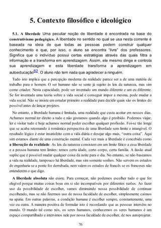 5. Contexto filosófico e ideológico
5.1. A liberdade Uma peculiar noção de liberdade é encontrada na base do
construtivismo pedagógico. A liberdade no sentido no qual se usa nesta corrente é
baseada na ideia de que todas as pessoas podem construir qualquer
conhecimento e que, por isso, o aluno se encontra “livre” dos professores.
Significa que o indivíduo possui certas estratégias através das quais filtra a
informação e a transforma em aprendizagem. Assim, ele mesmo dirige e controla
sua aprendizagem e esta liberdade transforma a aprendizagem em
autoeducação82. O aluno não tem nada que agradecer a ninguém.
Tudo isto implica que a percepção moderna da realidade parece ser a de uma matéria de
trabalho para o homem. O ser humano não se sente já sujeito às leis da natureza, mas sim
como criador. Nesta capacidade, pode ser inventado um mundo diferente e um eu diferente.
Se for inventada uma teoria sobre a vida social e conseguir impor a mesma, pode mudar a
vida social. Não se insiste em estudar primeiro a realidade para decidir quais são os limites do
possível antes de lançar projetos.
No entanto, a liberdade humana é limitada, uma realidade que custa aceitar em nossos dias.
Achamos normal ter direito a tudo e não gostamos quando algo é proibido. Podemos viajar,
ler e visitar tudo e hoje achamos normal poder escolher qualquer profissão. Foi-se tão longe
que se acaba retornando à romântica perspectiva de uma liberdade sem limite e intangível. O
resultado lógico é estar insatisfeito com a vida diária e desejar algo mais, “outra coisa”. Aqui
sim estamos diante de uma construção mental. Cada vez mais a liberdade é concebida como
a liberação da realidade. As leis da natureza consistem em um limite fático a essa liberdade
e a pessoa humana tem limites: temos certa idade, certo corpo, certa família. A ilusão atual
supõe que é possível mudar qualquer coisa da noite para o dia. No entanto, se não baseamos
a vida na realidade, tampouco há liberdade, mas sim somente sonhos. Não servem os estudos
de engenharia se a ponte for derrubada, nem valem os estudos de francês se os franceses não
entenderem o que digo.
A liberdade absoluta não existe. Para começar, não podemos escolher tudo o que for
elegível porque muitas coisas boas em si são incompatíveis por diferentes razões. Ao fazer
uso da possibilidade de escolher, vamos diminuindo nossa possibilidade de continuar
escolhendo, mas se não fizermos uso de nossa faculdade de escolher, simplesmente caímos
na apatia. Em outras palavras, a condição humana é escolher sempre, constantemente, uma
vez ou outra. A maneira positiva de formular isto é recordando que as pessoas intervêm no
mundo. O mundo tal como nós, os seres humanos, conhecemos os seres humanos é um
espaço compartilhado e intervimos nele por nossa faculdade de escolher, de nos autoprojetar.
76
 