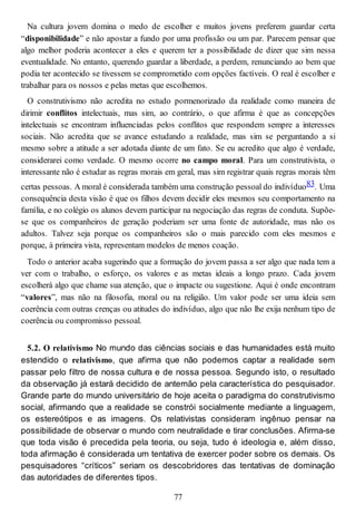 Na cultura jovem domina o medo de escolher e muitos jovens preferem guardar certa
“disponibilidade” e não apostar a fundo por uma profissão ou um par. Parecem pensar que
algo melhor poderia acontecer a eles e querem ter a possibilidade de dizer que sim nessa
eventualidade. No entanto, querendo guardar a liberdade, a perdem, renunciando ao bem que
podia ter acontecido se tivessem se comprometido com opções factíveis. O real é escolher e
trabalhar para os nossos e pelas metas que escolhemos.
O construtivismo não acredita no estudo pormenorizado da realidade como maneira de
dirimir conflitos intelectuais, mas sim, ao contrário, o que afirma é que as concepções
intelectuais se encontram influenciadas pelos conflitos que respondem sempre a interesses
sociais. Não acredita que se avance estudando a realidade, mas sim se perguntando a si
mesmo sobre a atitude a ser adotada diante de um fato. Se eu acredito que algo é verdade,
considerarei como verdade. O mesmo ocorre no campo moral. Para um construtivista, o
interessante não é estudar as regras morais em geral, mas sim registrar quais regras morais têm
certas pessoas. A moral é considerada também uma construção pessoal do indivíduo83. Uma
consequência desta visão é que os filhos devem decidir eles mesmos seu comportamento na
família, e no colégio os alunos devem participar na negociação das regras de conduta. Supõe-
se que os companheiros de geração poderiam ser uma fonte de autoridade, mas não os
adultos. Talvez seja porque os companheiros são o mais parecido com eles mesmos e
porque, à primeira vista, representam modelos de menos coação.
Todo o anterior acaba sugerindo que a formação do jovem passa a ser algo que nada tem a
ver com o trabalho, o esforço, os valores e as metas ideais a longo prazo. Cada jovem
escolherá algo que chame sua atenção, que o impacte ou sugestione. Aqui é onde encontram
“valores”, mas não na filosofia, moral ou na religião. Um valor pode ser uma ideia sem
coerência com outras crenças ou atitudes do indivíduo, algo que não lhe exija nenhum tipo de
coerência ou compromisso pessoal.
5.2. O relativismo No mundo das ciências sociais e das humanidades está muito
estendido o relativismo, que afirma que não podemos captar a realidade sem
passar pelo filtro de nossa cultura e de nossa pessoa. Segundo isto, o resultado
da observação já estará decidido de antemão pela característica do pesquisador.
Grande parte do mundo universitário de hoje aceita o paradigma do construtivismo
social, afirmando que a realidade se constrói socialmente mediante a linguagem,
os estereótipos e as imagens. Os relativistas consideram ingênuo pensar na
possibilidade de observar o mundo com neutralidade e tirar conclusões. Afirma-se
que toda visão é precedida pela teoria, ou seja, tudo é ideologia e, além disso,
toda afirmação é considerada um tentativa de exercer poder sobre os demais. Os
pesquisadores “críticos” seriam os descobridores das tentativas de dominação
das autoridades de diferentes tipos.
77
 