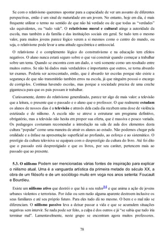 Se com o relativismo queremos apontar para a capacidade de ver um assunto de diferentes
perspectivas, então é um sinal de maturidade em um jovem. No entanto, hoje em dia, é mais
frequente utilizar o termo no sentido de que não há verdade ou de que todas as “verdades”
são equivalentes, ou “tudo vale”. O relativismo moral e cultural atinge a autoridade da
escola, mas também a da família e das instituições sociais em geral. Se tudo tem o mesmo
valor, para muitos jovens parece lógico verem a si mesmos como o centro do mundo, ou
seja, o relativismo pode levar a uma atitude egocêntrica e antissocial.
O relativismo é o complemento lógico do construtivismo e na educação tem efeitos
negativos. O aluno nunca estará seguro sobre o que vai construir quando começar a trabalhar
sobre um tema. Quando se encontra com um dado, o verá somente como um resultado entre
muitos outros. Se não há dados mais verdadeiros e importantes que outros, se torna absurdo
ter exames. Poderia ser acrescentado, então, que é absurdo ter escolas porque não existe a
segurança de que não transmitirão também erros na escola, já que ninguém possui o encargo
de corrigi-los. Continua havendo escolas, mas porque a sociedade precisa de uma creche
gigantesca para que os pais possam ir trabalhar.
Curiosamente, dentro do relativismo generalizado, parece ter algo de mais valor: a televisão
que a leitura, o presente que o passado e o aluno que o professor. O que realmente estudam
os alunos de nossos dias é a televisão e através dela cada dia recebem uma dose de violência
estetizada e de niilismo. A escola não se atreve a estruturar um programa definitivo,
obrigatório, mas a televisão não hesita em propor sua oferta, que é massiva e pouco variada.
Os pedagogos costumam recomendar a introdução na sala de aula dos elementos desta
cultura “popular” como uma maneira de atrair os alunos ao estudo. Não podemos chegar pela
oralidade e a ênfase na apresentação superficial ao profundo, ao esforço e ao sistemático. O
prestígio da cultura televisiva se equipara com o desprestígio da cultura do livro. Até foi dito
que o passado está desprestigiado e que os livros, por seu caráter, pertencem mais ao
passado que ao presente.
5.3. O niilismo Podem ser mencionadas várias fontes de inspiração para explicar
o niilismo atual. Uma é a vanguarda artística da primeira metade do século XX, a
obra de um filósofo e de um sociólogo muito em voga nos anos setenta: Foucault
e Bourdieu.
Existe um niilismo ativo que destrói o que há a seu redor84 e que anima a ação de jovens
urbanos violentos e terroristas. Por ódio ou sem razão alguma aparente destroem inclusive os
seus familiares e até seu próprio futuro. Para eles tudo dá no mesmo. O bem e o mal não se
diferenciam. O niilismo passivo leva a deixar passar a vida e que se acumulem situações
negativas sem intervir. Se nada pode ser feito, a culpa é dos outros e já “se sabia que tudo iria
terminar mal”. Lamentavelmente, neste grupo se encontram agora muitos professores.
78
 
