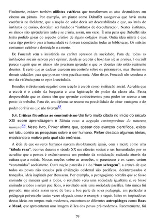 Finalmente, existem também niilistas estéticos que transformam os atos destruidores em
cinema ou pintura. Por exemplo, um pintor como Dubuffet assegurava que havia muita
coerência no Ocidente, que a noção de valor devia ser desestabilizada e que, ao invés de
institutos de ensino, deveriam ser fundados “institutos de desculturação”. Nestes institutos,
os alunos não aprenderiam nada e se criaria, assim, um vazio. É uma pena que Dubuffet não
tenha podido gozar do aspecto criativo de alguns colégios atuais. Outra ideia niilista é que
seria algo positivo para a humanidade se fossem incendiadas todas as bibliotecas. Os niilistas
costumam celebrar a destruição e a morte.
De Foucault vem a insistência no caráter opressor da sociedade. Para ele, todas as
instituições sociais servem para oprimir, desde as escolas e hospitais até as prisões. Foucault
parece sugerir que os alunos não precisam aprender e que os doentes não estão realmente
doentes. É certo que as cadeias exercem um controle sobre os prisioneiros, mas liberam os
demais cidadãos para que possam viver pacificamente. Além disso, Foucault não condena o
uso da violência para se opor à sociedade.
Bourdieu é diretamente negativo com relação à escola como instituição social. Acredita que
a escola é o criado da burguesia e uma legitimação do poder da classe alta. Passa
despercebido que os alunos têm que aprender conhecimentos para poder ter acesso a um
posto de trabalho. Para ele, um diploma se resume na possibilidade de obter vantagens e de
poder oprimir os que não tiverem85.
5.4. Críticas filosóficas ao construtivismo Um livro muito citado no início do século
XXI sobre aprendizagem é Tábula rasa: a negação contemporânea da natureza
humana86. Neste livro, Pinker afirma que, apesar dos avanços científicos, existe
um tabu contra as pesquisas sobre o ser humano. Pinker destaca algumas ideias,
mostrando o motivo pelo qual são errôneas.
A ideia de que os seres humanos nascem absolutamente iguais, com a mente como uma
“tábula rasa”, ocorreu durante o século XX nas ciências sociais e nas humanidades por se
acreditar que a pessoa é exclusivamente um produto da socialização realizada através da
cultura que a rodeia. Nossas noções sobre as emoções, o parentesco e os sexos seriam
“construídas” socialmente. Outra noção parecida é a do “bom selvagem”, a crença de que
todos os povos não tocados pela civilização ocidental são pacíficos, desinteressados e
tranquilos, ideia inspirada por Rousseau. Por exemplo, o pedagogismo acredita que se fosse
ensinado de maneira igual a todos, o resultado seria uma sociedade igualitária e, se fosse
ensinado a todos a serem pacíficos, o resultado seria uma sociedade pacífica. Isto nunca foi
provado, mas ainda assim serve de base a boa parte da nova pedagogia, em particular a
pedagogia pré-escolar tantas vezes elogiada como o exemplo a seguir. Entre os inspiradores
destas ideias em tempos mais modernos, encontram-se diferentes antropólogos como Boas
e Mead, que apresentaram uma imagem idílica dos povos pré-modernos. Recentemente, foi
79
 