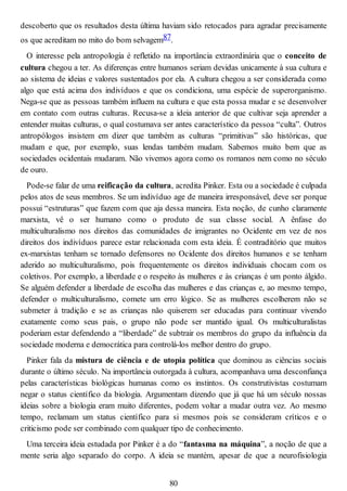 descoberto que os resultados desta última haviam sido retocados para agradar precisamente
os que acreditam no mito do bom selvagem87.
O interesse pela antropologia é refletido na importância extraordinária que o conceito de
cultura chegou a ter. As diferenças entre humanos seriam devidas unicamente à sua cultura e
ao sistema de ideias e valores sustentados por ela. A cultura chegou a ser considerada como
algo que está acima dos indivíduos e que os condiciona, uma espécie de superorganismo.
Nega-se que as pessoas também influem na cultura e que esta possa mudar e se desenvolver
em contato com outras culturas. Recusa-se a ideia anterior de que cultivar seja aprender a
entender muitas culturas, o qual costumava ser antes característico da pessoa “culta”. Outros
antropólogos insistem em dizer que também as culturas “primitivas” são históricas, que
mudam e que, por exemplo, suas lendas também mudam. Sabemos muito bem que as
sociedades ocidentais mudaram. Não vivemos agora como os romanos nem como no século
de ouro.
Pode-se falar de uma reificação da cultura, acredita Pinker. Esta ou a sociedade é culpada
pelos atos de seus membros. Se um indivíduo age de maneira irresponsável, deve ser porque
possui “estruturas” que fazem com que aja dessa maneira. Esta noção, de cunho claramente
marxista, vê o ser humano como o produto de sua classe social. A ênfase do
multiculturalismo nos direitos das comunidades de imigrantes no Ocidente em vez de nos
direitos dos indivíduos parece estar relacionada com esta ideia. É contraditório que muitos
ex-marxistas tenham se tornado defensores no Ocidente dos direitos humanos e se tenham
aderido ao multiculturalismo, pois frequentemente os direitos individuais chocam com os
coletivos. Por exemplo, a liberdade e o respeito às mulheres e às crianças é um ponto álgido.
Se alguém defender a liberdade de escolha das mulheres e das crianças e, ao mesmo tempo,
defender o multiculturalismo, comete um erro lógico. Se as mulheres escolherem não se
submeter à tradição e se as crianças não quiserem ser educadas para continuar vivendo
exatamente como seus pais, o grupo não pode ser mantido igual. Os multiculturalistas
poderiam estar defendendo a “liberdade” de subtrair os membros do grupo da influência da
sociedade moderna e democrática para controlá-los melhor dentro do grupo.
Pinker fala da mistura de ciência e de utopia política que dominou as ciências sociais
durante o último século. Na importância outorgada à cultura, acompanhava uma desconfiança
pelas características biológicas humanas como os instintos. Os construtivistas costumam
negar o status científico da biologia. Argumentam dizendo que já que há um século nossas
ideias sobre a biologia eram muito diferentes, podem voltar a mudar outra vez. Ao mesmo
tempo, reclamam um status científico para si mesmos pois se consideram críticos e o
criticismo pode ser combinado com qualquer tipo de conhecimento.
Uma terceira ideia estudada por Pinker é a do “fantasma na máquina”, a noção de que a
mente seria algo separado do corpo. A ideia se mantém, apesar de que a neurofisiologia
80
 