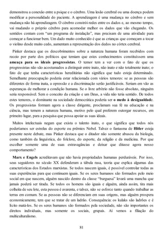 demonstrou a conexão entre a psique e o cérebro. Uma lesão cerebral ou uma doença podem
modificar a personalidade do paciente. A aprendizagem é uma mudança no cérebro e sem
mudança não há aprendizagem. O cérebro constrói redes entre os dados e, ao mesmo tempo,
vai mudando o próprio cérebro para acomodar melhor os dados que vão chegando. Os
sentidos contam com “um programa de instalação”, mas precisam de uma atividade para
começar a funcionar bem. Um dado muito conhecido é que as crianças que começam a tocar
o violino desde muito cedo, aumentam a representação dos dedos no córtex cerebral.
Pinker destaca que os descobrimentos sobre a natureza humana foram recebidos com
receio por parte dos políticos que temiam que estes conhecimentos constituíssem uma
ameaça para os ideais progressistas. O temor tem a ver com o fato de que os
progressistas não são acostumados a distinguir entre inato, não inato e não totalmente inato; o
fato de que tenha características hereditárias não significa que tudo esteja determinado.
Semelhante preocupação poderia estar relacionada com vários temores: se as pessoas são
diferentes de forma inata, a opressão e a discriminação serão justificáveis. Seriam em vão as
esperanças de melhorar a condição humana. Se o livre arbítrio não fosse absoluto, ninguém
seria responsável. Sem o conceito da criação e um Deus, a vida não teria sentido. De todos
estes temores, o dominante na sociedade democrática poderia ser o medo à desigualdade.
Os progressistas formam agora a classe dirigente, proclamam sua fé na educação e na
ciência, mas temem a natureza humana, motivo pelo qual preferem outorgar recursos, em
primeiro lugar, para a pesquisa que possa apoiar as suas ideais.
Muitos intelectuais negam que exista o talento inato, o que significa que todos nós
poderíamos ser estrelas do esporte ou prêmios Nobel. Talvez o fantasma de Hitler esteja
presente neste debate, mas Pinker destaca que o ditador não somente abusou da biologia,
como também da linguística, do folclore, do esporte, da religião e da medicina. Por que
escolher somente uma de suas extravagâncias e deixar que ditasse agora nosso
comportamento?
Marx e Engels acreditavam que não havia propriedades humanas perduráveis. Por isso,
seus seguidores no século XX defenderam a tábula rasa, teoria que explica algumas das
características dos Estados marxistas. Se todos nascem iguais, é possível controlar todas as
suas experiências para que continuem iguais. Se os seres humanos são formados pelo meio
social em que nascem, alguém nascido dentro da classe “burguesa” levará uma mancha que
jamais poderá ser tirada. Se todos os homens são iguais e alguém, ainda assim, tira mais
colheita de seu lote, esta pessoa é avarenta, e talvez, não se esforce tanto quando trabalhar as
terras em comum. Se as pessoas não se diferenciam em suas origens, mas alguém prospera
economicamente, tem que se tratar de um ladrão. Consequência: os kulaks são ladrões e é
lícito matá-los. Se os seres humanos são formados pela sociedade, não são importantes os
direitos individuais, mas somente os sociais, grupais. Aí vemos a filiação do
multiculturalismo.
81
 