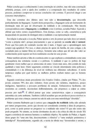 Pinker conclui que o conhecimento é uma construção no cérebro, mas não uma construção
arbitrária, porque, com a ajuda dos sentidos e a comparação dos resultados de outras
pessoas, podemos comprovar se nossas conclusões são corretas. É possível chegar a um
consenso intersubjetivo.
Uma das correntes dos últimos anos tem sido a desconstrução, que desconfia
particularmente da linguagem. A partir desta perspectiva, a linguagem seria um instrumento de
dominação mais do que de observação da realidade e de comunicação. Não haveria
correspondência entre a linguagem e a realidade e isto é errôneo, acredita Pinker. Equivale a
afirmar que todos somos esquizofrênicos. Esta doença, como se sabe, caracteriza-se pela
incapacidade do paciente de distinguir entre a realidade e sua representação mental.
Em relação à educação e à escola, Pinker aponta o erro de pensar que tudo deve ser natural,
“como a própria vida”, porque precisamente o que se aprende na escola não é natural.
Posto que boa parte do conteúdo escolar não é inato, é lógico que a aprendizagem nem
sempre seja agradável. Por isso, o aluno precisa do apoio da família, de seus colegas e da
sociedade para se manter firme no esforço. Somente uma cultura que dê um alto valor ao
conhecimento pode esperar um bom rendimento escolar de seus jovens.
Pinker também adverte a falta de coerência entre os que explicam a criminalidade como uma
consequência das estruturas sociais e a pobreza. A realidade é que os pobres de hoje
geralmente vivem melhor que os aristocratas de antes: vivem mais anos, têm comida de mais
qualidade e mais lazer. Outro argumento contrário ao vínculo determinante entre pobreza e
criminalidade é o da diferença de nível de violência nas diferentes subculturas. A teoria
tampouco explica por qual motivo as mulheres pobres roubam menos que os homens
pobres.
Segundo estatísticas atuais procedentes dos Estados Unidos, citadas por Pinker, 7% dos
jovens cometem 79% dos atos violentos. Estes jovens são violentos, impulsivos, pouco
inteligentes, hiperativos e possuem problemas de atenção. Enfurecem-se facilmente, são
resistentes ao controle, incomodam deliberadamente, são propensos a culpar as outras
pessoas por tudo88. É difícil pensar que estas características sejam a consequência
automática de certo ambiente. Também é difícil acreditar que um professor possa resolver os
problemas que estas crianças causam na sala de aula com uma metodologia “divertida”.
Pinker comenta finalmente que é curioso que a negação da realidade tenha sido adotada
por tantos progressistas, posto que deveria ser considerada contrária à ideia de progresso,
pois, como se pode pensar no progresso se a realidade não existe? O que não existe não
pode progredir. No entanto, as teorias dominantes da arte e da crítica de elite do século XX
negam a existência da natureza humana e a realidade objetiva. Na opinião de Pinker, o legado
deste grupo foi “uma arte feia, desconcertante e ofensiva” e “uma erudição pretensiosa e
ininteligível”. Resumidamente, segundo ele, a teoria da tábula rasa “desmoraliza o ensino, a
82
 