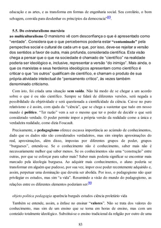 educação e as artes, e as transforma em formas de engenharia social. Seu corolário, o bom
selvagem, convida para desdenhar os princípios da democracia”89.
5.5. Do estruturalismo marxista
ao multiculturalismo O marxismo vê com desconfiança o que é apresentado como
“verdade”. Considera que o que percebemos poderia estar “contaminado” pela
perspectiva social e cultural de cada um e que, por isso, deve-se rejeitar a versão
dos sentidos a favor de outra, mais profunda, considerada científica. Esta visão
chega a pensar que o que na sociedade é chamado de “científico” na realidade
poderia ser ideológico e, inclusive, representar a versão “do inimigo”. Mais ainda, o
que os marxistas e seus herdeiros ideológicos apresentam como científico é
criticar o que “os outros” qualificam de científico, e chamam o produto de sua
própria atividade intelectual de “pensamento crítico”, às vezes também
denominado criticismo.
Com isto, foi criada uma situação sem saída. Não há modo de se chegar a um acordo
sobre o que é ou não científico. Sempre se falará de diferentes versões, será negada a
possibilidade da objetividade e será questionada a cientificidade da ciência. Cai-se no puro
relativismo e é assim, com ajuda da “ciência”, que se chega a sustentar que tudo em nosso
mundo é político. “Ter razão” vem a ser o mesmo que ter o poder de decidir o que será
considerado verdade. O poder permite impor a própria versão da realidade como a única e
verdadeira realidade, como dizia Foucault.
Precisamente, o pedagogismo oferece escassa importância ao acúmulo de conhecimentos,
dado que os dados não são considerados verdadeiros, mas sim simples aproximações do
real, aproximações, além disso, impostas por diferentes grupos de poder, grupos
“burgueses”, entende-se. Se o conhecimento não é conhecimento, saber mais não é
necessariamente melhor que saber menos. Se os conhecimentos são uma “construção” entre
outras, por que se esforçar para saber mais? Saber mais poderia significar se encontrar mais
marcado pela ideologia burguesa. Ao adquirir mais conhecimentos, o aluno poderia se
transformar em alguém que pudesse, por sua vez, impor esse poder recentemente adquirido e,
assim, perpetuar uma dominação que deveria ser abolida. Por isso, o pedagogismo não quer
privilegiar os estudos, mas sim “a vida”. Resumindo a visão do mundo do pedagogismo, as
relações entre os diferentes elementos poderiam ser:90
objeto política pedagogia aparência burguês estudos ciência proletário vida
Também se entende, assim, a ênfase no ensinar “valores”. Não se trata dos valores do
conhecimento, mas sim de um ensino que se torna em horas de ensino, mas com um
conteúdo totalmente ideológico. Substitui-se o ensino tradicional da religião por outro de uma
83
 