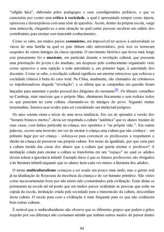 “religião laica”, elaborada pelos pedagogos e seus correligionários políticos, e que se
caracteriza por conter uma crítica à sociedade, a qual é apresentada sempre como injusta,
opressora e desrespeitosa com uma série de questões. Assim, dentro da própria escola, surge
uma antiescola, chegando-se a uma situação na qual certas pessoas recebem um salário dos
contribuintes para ensinar sem transmitir conhecimentos.
Como se sabe, em muitos países comunistas, era impossível ter acesso à universidade se
viesse de uma família na qual os pais tinham sido universitários, pois isso os tornavam
suspeitos de serem inimigos da classe operária. O movimento histórico que levou mais longe
este pensamento foi o maoísmo, em particular durante a revolução cultural, que presumia
uma priorização do jovem e do imediato, um desprezo pelo conhecimento organizado visto
como opressivo e uma rejeição a toda autoridade e, em primeiro lugar, à autoridade dos
docentes. Como se sabe, a revolução cultural significou um enorme retrocesso que colocou a
sociedade chinesa à beira do caos total. Na China, atualmente, são chamados de criminosos
os impulsionadores daquela “revolução”, e se afirma que as campanhas em questão foram
lançadas para aumentar o poder pessoal dos dirigentes do momento91. Os khmers vermelhos
no Camboja, mais maoístas que o próprio Mao, eliminaram fisicamente e sem rodeios todos
os que pareciam ter certa cultura, chamando-os de inimigos do povo. Segundo muitas
testemunhas, bastava usar óculos para ser considerado um intelectual perigoso.
Os anos setenta viram o início de uma nova tendência. Em vez de aprender a versão dos
“homens brancos mortos”, devia ser respeitada a cultura “autêntica” que os alunos traziam de
suas casas, com ênfase particular na criança, nos operários e “na própria vida ”. Em outras
palavras, ocorre uma inversão: em vez de ensinar à criança uma cultura que não conhece – em
primeiro lugar por ser criança – esforça-se para convencer os professores a respeitarem o
direito da criança de preservar sua própria cultura. Em nome da igualdade, por que seria pior
a cultura trazida das casas dos alunos que a cultura que queria ensinar o professor? A
instituição criada para ensinar a cultura se transforma em um “espaço” no qual os adultos
devem tolerar a ignorância infantil. Exemplo disso é que os futuros professores são obrigados
a ler literatura infantil enquanto que os alunos leem cada vez menos a literatura dos adultos.
O termo multiculturalismo começou a ser usado um pouco mais tarde, mas o germe está
já na idealização de Rousseau da inocência da criança e do ser humano primitivo. São vistos
como necessariamente bons por não terem sido contaminados pela civilização. Estas ideias se
permearam na escola até tal ponto que em muitos países ocidentais as pessoas que estão na
cúpula da escola, instituição criada pela sociedade para a transmissão da cultura, desconfiam
desta cultura. O receio para com a civilização é mais frequente para os que não conhecem
bem outras culturas.
É notável que o multiculturalismo não observe que os diferentes grupos que pedem a gritos
respeito por sua diferença não costumam admitir que tenham outros modos de pensar dentro
84
 