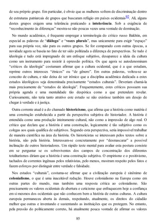 de seu próprio grupo. Em particular, é obvio que as mulheres sofrem de discriminação dentro
de estruturas patriarcais de grupos que buscaram refúgio em países ocidentais92. Ali, alguns
destes grupos exigem uma tolerância praticando a intolerância. Sob a exigência de
“reconhecimento às diferenças” mostra-se não poucas vezes uma vontade de dominação.
No mundo acadêmico, é frequente empregar a terminologia do crítico russo Bakhtin, em
especial as palavras de “diálogo” e “vozes plurais”, mas unicamente para exigir “espaço”
para sua própria voz, não para os outros grupos. Se for comparado com outras épocas, a
novidade agora se baseia no fato de ter sido politizada a diferença de perspectivas. Se tudo é
ideologia e tudo está impregnado de um enfoque subjetivo, desaparece a ideia da cultura
como um instrumento para resistir à opressão política. Os que agora se autodenominam
“críticos da ideologia” costumam afirmar que a cultura ocidental, que é a que estudam,
reprime outros interesses “étnicos” ou “de gênero”. Em outras palavras, voltou-se ao
conceito de cultura, e não deixa de ser irônico que a disciplina acadêmica dedicada a estes
estudos ideológicos seja denominada precisamente “estudos culturais”. Deveriam chamá-la
mais precisamente de “estudos de ideologia”. Frequentemente, estes críticos possuem sua
própria agenda e uma mentalidade tão despótica como a que pretendem revelar.
Curiosamente, não teria tanto atrativo este estudo se não existisse também um desejo de
chegar à verdade e à justiça.
Outra corrente atual é a do chamado historicismo, que afirma que a história como matéria é
uma construção estabelecida a partir da perspectiva subjetiva do historiador. A história é
entendida como uma produção inteiramente cultural, não como a impressão de algo real. O
crítico que declara que a história é uma construção, logicamente é tão subjetivo como os
colegas aos quais qualifica de subjetivos. Segundo esta perspectiva, seria impossível trabalhar
de maneira científica na área da história. Os historicistas se interessam pelos textos sobre a
história, não pela história. Interessam-se concretamente por “desmascarar” a possível
inclinação de outros historiadores. Um rápido teste mental para avaliar esta postura consiste
em se perguntar se os sobreviventes dos campos de concentração dos diferentes
totalitarismos diriam que a história é uma construção subjetiva. O empirismo e o positivismo,
tachados de correntes ingênuas pelos relativistas, pelo menos, mostram respeito pelos fatos e
fazem esforços por distinguir entre verdade e falsidade.
Nos estudos “culturais”, costuma-se afirmar que a civilização europeia é sinônimo de
colonialismo, o que é uma inaceitável redução. Houve colonialismo na Europa como em
outras partes do mundo, mas também uma resposta crítica ao colonialismo. São
precisamente os valores ocidentais de abertura e ceticismo que enfraquecem hoje a confiança
em si mesmos dos ocidentais que não conhecem bem a história de outras culturas. A cultura
europeia permaneceu aberta às demais, respeitando, atualmente, os direitos do cidadão
melhor que outras e inventando e sustentando as instituições que os protegem. No entanto,
pela pressão do politicamente correto, há atualmente pouca vontade de afirmar os valores
85
 