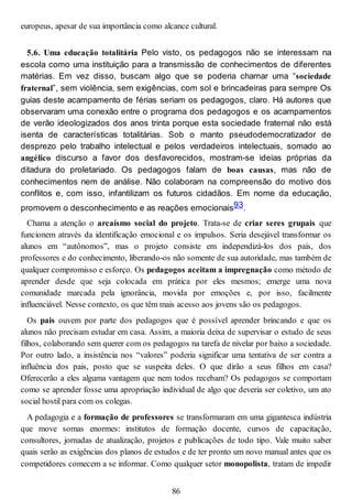 europeus, apesar de sua importância como alcance cultural.
5.6. Uma educação totalitária Pelo visto, os pedagogos não se interessam na
escola como uma instituição para a transmissão de conhecimentos de diferentes
matérias. Em vez disso, buscam algo que se poderia chamar uma “sociedade
fraternal”, sem violência, sem exigências, com sol e brincadeiras para sempre Os
guias deste acampamento de férias seriam os pedagogos, claro. Há autores que
observaram uma conexão entre o programa dos pedagogos e os acampamentos
de verão ideologizados dos anos trinta porque esta sociedade fraternal não está
isenta de características totalitárias. Sob o manto pseudodemocratizador de
desprezo pelo trabalho intelectual e pelos verdadeiros intelectuais, somado ao
angélico discurso a favor dos desfavorecidos, mostram-se ideias próprias da
ditadura do proletariado. Os pedagogos falam de boas causas, mas não de
conhecimentos nem de análise. Não colaboram na compreensão do motivo dos
conflitos e, com isso, infantilizam os futuros cidadãos. Em nome da educação,
promovem o desconhecimento e as reações emocionais93.
Chama a atenção o arcaísmo social do projeto. Trata-se de criar seres grupais que
funcionem através da identificação emocional e os impulsos. Seria desejável transformar os
alunos em “autônomos”, mas o projeto consiste em independizá-los dos pais, dos
professores e do conhecimento, liberando-os não somente de sua autoridade, mas também de
qualquer compromisso e esforço. Os pedagogos aceitam a impregnação como método de
aprender desde que seja colocada em prática por eles mesmos; emerge uma nova
comunidade marcada pela ignorância, movida por emoções e, por isso, facilmente
influenciável. Nesse contexto, os que têm mais acesso aos jovens são os pedagogos.
Os pais ouvem por parte dos pedagogos que é possível aprender brincando e que os
alunos não precisam estudar em casa. Assim, a maioria deixa de supervisar o estudo de seus
filhos, colaborando sem querer com os pedagogos na tarefa de nivelar por baixo a sociedade.
Por outro lado, a insistência nos “valores” poderia significar uma tentativa de ser contra a
influência dos pais, posto que se suspeita deles. O que dirão a seus filhos em casa?
Oferecerão a eles alguma vantagem que nem todos recebam? Os pedagogos se comportam
como se aprender fosse uma apropriação individual de algo que deveria ser coletivo, um ato
social hostil para com os colegas.
A pedagogia e a formação de professores se transformaram em uma gigantesca indústria
que move somas enormes: institutos de formação docente, cursos de capacitação,
consultores, jornadas de atualização, projetos e publicações de todo tipo. Vale muito saber
quais serão as exigências dos planos de estudos e de ter pronto um novo manual antes que os
competidores comecem a se informar. Como qualquer setor monopolista, tratam de impedir
86
 