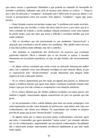 que outros setores o questionem. Defendem o que poderia ser chamado de monopólio de
formular o problema, utilizando uma série de técnicas para afastar os críticos: — Prega-se
que a área da educação é “complexa”, insinuando que é difícil para as pessoas alheias a seu
círculo se pronunciarem sobre este assunto. Este adjetivo, “complexo”, sugere algo quase
místico.
— Outra fórmula consiste em declarar sempre que “o problema está sendo resolvido,
para indicar que, por um lado, o crítico não disse nada de novo e, por outro, que já se
está a caminho da solução, e assim, qualquer objeção permanece como uma maneira
de perder tempo, para não dizer que atrasa e dificulta o excelente trabalho que está
sendo realizado.
— Não se reconhece que são precisamente os que atualmente “desenvolvem” a
educação que constituem a raiz de muitos dos problemas. Não admitir nunca um erro
é uma tática política muito utilizada, mas não é científico.
— São rejeitadas as experiências dos professores em exercício que costumam
apresentar objeções. Dá-se a entender que se um docente se queixa, é baseado
unicamente em sua própria experiência, ou seja, em algo fortuito, não necessariamente
típico.
— Se alguns críticos sustentam que certas coisas na educação funcionavam melhor
antes, isto é rejeitado como uma afirmação nostálgica de uma situação elitista, já que
os responsáveis pelo “desenvolvimento” escolar impuseram uma imagem muito
negativa de toda a educação anterior.
— Se os críticos demonstram que têm razão em alguma área parcial, os defensores
negam a evidência dizendo que agora mais alunos continuam estudando durante mais
tempo e que por isso não contam as comparações com situações anteriores.
— Se os críticos afirmam que são obtidos melhores resultados em outros países, isto
também é negado, mencionando alguma característica do país em questão que não
gosta.
— Se um pesquisador crítico solicita dinheiro para fazer um ensaio pedagógico com
outra organização escolar, outra formação de professores, uma ênfase mais clara nos
conhecimentos, não obterá esse dinheiro. Os especialistas que avaliam os projetos
provêm do grupo que já está “desenvolvendo” a educação.
— Se alguém opina que os alunos possuem menos conhecimentos concretos agora
que antes, é respondido que agora aprendem “outras coisas”, por exemplo métodos
em vez de conhecimentos, argumentando que incorporar conhecimentos disciplinares
não é interessante porque supostamente envelhecem rapidamente já que tudo muda
muito rápido.
87
 