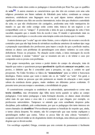 Uma crítica muito dura contra os pedagogos é desenvolvida por Ruiz Paz, que os qualifica
de seita94. A autora enumera as características que eles têm em comum com uma seita
religiosa: prometem um futuro radiante de felicidade para todos; condenam as crenças
anteriores; estabelecem uma linguagem nova na qual alguns termos adquirem novo
significado; reúnem seus fiéis em sessões intermináveis; todos têm que obedecer a autoridade
da seita; os que não obedecerem são castigados, predomina uma visão maniqueísta do
mundo: os que não estão comigo estão contra mim; trata-se de um negócio a ser
compartilhado com os “amigos”. É promovida a ideia de que a pedagogia da seita é bem
sucedida enquanto que o mundo fora da escola é mau. O mundo é apresentado mais ou
menos como patológico e a escola como uma terapia contra esta doença que é o mundo.
A autora destaca que “a seita” age em várias frentes, com o objetivo de esvaziar a escola de
conteúdos para que não haja forma de reivindicar excelências anteriores de nenhum tipo: nega
a preparação especializada dos professores para impor a noção de que a profissão mudou;
mistura os alunos sem problemas de aprendizagem com alunos violentos ou com sérias
deficiências físicas ou psíquicas. Na situação assim criada, a única mensagem da escola
como instituição é ensinar “valores” que se resumem em um: o de tolerar o caos por
compaixão com os jovens com problemas.
Este grupo monopolista, que tomou o poder dentro do campo da educação, trata de
impedir que outros o questionem porque questioná-lo significaria ameaçar seu poder, seus
postos, o dinheiro que lhe é concedido para a pesquisa, ou seja, o cenário no qual
prosperam. Na União Soviética se falava da “nomenclatura” para se referir à burocracia
ideológica. Outros nomes que veem à mente são os de “máfia” ou “seita”. Em geral, o
importante é alertar as pessoas que não pertencem ao mundo da educação e nem sequer
sabem da existência destes grupos, muito similares em diferentes países ocidentais. O
presente texto procura romper o anonimato, a invisibilidade do grupo.
O construtivismo conseguiu se estabelecer na universidade, apresentando-se como uma
teoria científica, mas obviamente algo falha nesta teoria quando se aplica ao campo
pedagógico. Com tantos pedagogos e tanta formação docente, os alunos atuais deveriam
saber mais do que nunca e essa não é a conclusão a que chegam, por exemplo, os
professores universitários. Tampouco se entende que com semelhante desprezo pelas
disciplinas, pela realidade, pelo conhecimento, por que os pedagogos têm tanto interesse em
serem chamados de científicos? Provavelmente queiram se beneficiar do respeito que, ainda,
o termo ciência desperta. No entanto, não foi comprovado que suas teorias expliquem a
aprendizagem melhor que outras. Talvez se possa falar de uma ciência “normativa”,
ocupando um local similar ao do dogmatismo dentro da teologia, uma ciência que enumera os
dogmas que se devem aceitar.
Um sociólogo espanhol, Ortega, constata que esta corrente de pensamento é facilmente
88
 