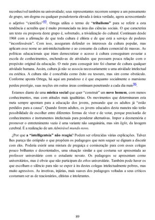 reconhecível também na universidade; seus representantes recorrem sempre a um pensamento
de grupo, um dogma ou qualquer pseudoteoria elevada à única verdade, agora acrescentando
o adjetivo “científico”95. Ortega utiliza o termo de “tribalismo” para se referir a esta
tendência e acredita que é muito pronunciada na área das ciências sociais. O que caracteriza
um texto ou proposta deste grupo é, sobretudo, a trivialização do cultural. Continuam desde
1968 com a afirmação de que toda cultura é elitista e de que está a serviço de poderes
“inconfessáveis”. Com isso, asseguram defender os interesses da cultura popular, mas
aplicam esse nome ao anti-intelectualismo e ao consumo da cultura comercial de massas. As
políticas educacionais que iriam democratizar o acesso à cultura conseguiram esvaziar a
escola de conhecimentos, enchendo-as de atividades que possuem pouca relação com o
propósito original da educação. O meio para conseguir isto foi chamar de cultura qualquer
atividade humana. Assim, cultura já não se associa necessariamente a uma atividade intelectual
ou estética. A cultura não é concebida como êxito ou tesouro, mas sim como obstáculo.
Conforme aponta Ortega, há aqui um paradoxo e é que enquanto socialmente o marxismo
perdeu prestígio, suas noções em outras áreas continuam penetrando a cada dia mais96.
Estamos diante de uma mística social que quer “construir” um novo homem, com menos
conhecimentos, mas com atitudes mais igualitárias. Os movimentos que determinaram esta
meta sempre apontam para a educação dos jovens, pensando que os adultos já “estão
perdidos para a causa”. Quando forem adultos, os jovens educados desta maneira não terão
possibilidade de escolher entre diferentes formas de viver e de votar, porque precisarão de
conhecimentos e instrumentos intelectuais para ponderar alternativas. Impor a desmemória e
promover o entretenimento vazio é uma variante não sanguinária, mas sim light, da lavagem
cerebral. É a realização de um Admirável mundo novo.
¿Por que a “intelligentsia” não reagiu? Podem ser oferecidas várias explicações. Talvez
lhes pareça tão estúpido o que propõem os pedagogos que nem sequer se dignam a discutir
com eles. Poderia existir uma mistura de preguiça e comiseração para com esses colegas
pouco brilhantes e desorientados, uma situação similar a que costuma ser apresentada ao
professor universitário com o estudante novato. Os pedagogos se apresentam como
universitários, mas é obvio que não participam do ethos universitário. Também pode haver os
que escolham o silêncio para não se expor à ira destes colegas intelectualmente pobres, mas
muito agressivos. As invetivas, injúrias, mais suaves dos pedagogos voltadas a seus críticos
costumam ser as de reacionários, elitistas e intolerantes.
89
 