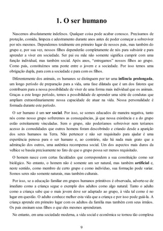 1. O ser humano
Nascemos absolutamente indefesos. Qualquer coisa pode acabar conosco. Precisamos de
proteção, comida, limpeza e adestramento durante anos antes de poder começar a sobreviver
por nós mesmos. Dependemos totalmente em primeiro lugar de nossos pais, mas também do
grupo e, por sua vez, nossos filhos dependerão completamente de nós para subsistir e para
aprender a viver em sociedade. Ser pai ou mãe não somente significa cumprir com uma
função individual, mas também social. Após anos, “entregamos” nossos filhos ao grupo.
Como pais, constituímos uma ponte entre o jovem e a sociedade. Por isso temos uma
obrigação dupla, para com a sociedade e para com os filhos.
Diferentemente dos animais, os humanos se distinguem por ter uma infância prolongada,
um longo período de preparação para a vida, uma fase dilatada que é um dos fatores que
contribuem para a nossa possibilidade de viver de uma forma mais individual que os animais.
Graças a este longo período, temos a possibilidade de aprender uma série de condutas que
ampliam extraordinariamente nossa capacidade de atuar na vida. Nossa personalidade é
formada durante este período.
O ser humano é um ser social. Por isso, se somos educados de maneira negativa, tanto
nós como nosso grupo sofreremos as consequências, já que nossa existência e a do grupo
estão estreitamente vinculadas. Sem o grupo, não poderíamos sobreviver nem teríamos
acesso às comodidades que outros homens foram descobrindo e criando desde a aparição
dos seres humanos na Terra. Não pertencer e não ser requisitado para ajudar é uma
experiência penosa para o ser humano e, ao contrário, não há nada mais grato que a
admiração dos outros, uma autêntica recompensa social. Um dos aspectos mais duros da
velhice se baseia precisamente no fato de que o grupo possa ser menos requisitado.
O homem nasce com certas faculdades que correspondem a sua constituição como ser
biológico. No entanto, o homem não é somente um ser natural, mas também artificial e,
neste sentido, como membro de certo grupo e como indivíduo, sua formação pode variar.
Somos seres não somente naturais, mas também culturais.
Por isso, se a educação familiar em grupos humanos primitivos é observada, adverte-se de
imediato como a criança segue o exemplo dos adultos como algo natural. Tanto o adulto
como a criança sabe que o mais jovem deve ser adaptado ao grupo, à vida tal como é no
lugar em questão. O adulto conhece melhor esta vida que a criança e por isso pode guiá-la. A
criança aprende em primeiro lugar com os adultos da família mas também com seus irmãos.
Os pais ensinam seus filhos o que eles mesmos aprenderam.
No entanto, em uma sociedade moderna, a vida social e econômica se tornou tão complexa
9
 