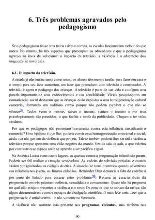 6. Três problemas agravados pelo
pedagogismo
Se o pedagogismo fosse uma teoria viável e correta, as escolas funcionariam melhor do que
nunca. No entanto, há três aspectos que preocupam os educadores e que o pedagogismo
agravou ao invés de solucionar: o impacto da televisão, a violência e a adaptação dos
imigrantes ao novo país.
6.1. O impacto da televisão.
A escola já não ensina tanto como antes, os alunos têm menos tarefas para fazer em casa e
o tempo para seu lazer aumentou, um lazer que preenchem com televisão e computador. A
televisão é agora o pedagogo das crianças. A televisão é parte de sua vida e configura uma
parcela importante de seus conhecimentos e sua sensibilidade. Vários pesquisadores em
comunicação social destacam que as crianças estão expostas a uma homogeneização cultural
comercial, formando um auditório cativo porque não podem escolher o que não se
oferece97. Todos veem o mesmo, sabem o mesmo, sentem o mesmo e por isso
psicologicamente são parecidos, o que facilita a tarefa da publicidade. Chegam a ter vidas
similares.
Por que os pedagogos não protestam bravamente contra esta influência massificante e
comercial? Uma hipótese é que lhes poderia convir essa homogeneização emocional e social,
ainda que não gostem da violência que projeta. Talvez também poderia lhes ser útil a violência
televisiva porque apresenta uma visão negativa do mundo fora da sala de aula, o que valoriza
por contraste esse espaço onde se aprende a ser pacífico e igual.
Na América Latina e em outros lugares, as queixas contra a programação infantil não param.
Poderia ser útil analisar a situação venezuelana. As cadeias de televisão privadas e estatais
violam por igual todos os códigos de ética. A situação se torna dramática quando advertimos
sua influência nos jovens, os futuros cidadãos. Hernández Díaz denuncia a falta de coerência
por parte do Estado para encarar estes problemas98. Resume as características da
programação em três palavras: violência, sexualidade e consumismo. Quase não há programa
no qual não estejam presentes a violência e o sexo. Os poucos que se salvam da crítica são
alguns documentários e certos espaços de divulgação científica. O mais leve seria dizer que a
programação é antieducativa – e não somente na Venezuela.
A violência não somente está presente nos programas violentos, mas também nos
90
 