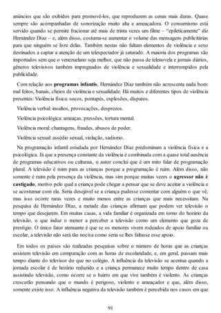 anúncios que são exibidos para promovê-los, que reproduzem as cenas mais duras. Quase
sempre são acompanhadas de sonorização muito alta e ameaçadora. O consumismo está
servido quando se permite fracionar até mais de trinta vezes um filme – “epileticamente” diz
Hernández Díaz – e, além disso, costuma-se aumentar o volume das mensagens publicitárias
para que ninguém se livre delas. Também nestas não faltam elementos de violência e sexo
destinados a captar a atenção de um telespectador já saturado. A maioria dos programas são
importados sem que o venezuelano seja melhor, que não passa de telenovela e jornais diários,
gêneros televisivos também impregnados de violência e sexualidade e interrompidos pela
publicidade.
Com relação aos programas infantis, Hernández Díaz também não acrescenta nada bom:
mal feitos, banais, cheios de violência e sexualidade. Há muitos e diferentes tipos de violência
presentes: Violência física: socos, pontapés, explosões, disparos.
Violência verbal: insultos, provocações, desprezos.
Violência psicológica: ameaças, pressões, tortura mental.
Violência moral: chantagens, fraudes, abusos de poder.
Violência sexual: assédio sexual, violação, sadismo.
Na programação infantil estudada por Hernández Díaz predominam a violência física e a
psicológica. Já que a presença constante da violência é combinada com a quase total ausência
de programas educativos ou culturais, o autor conclui que é um mito falar de programação
plural. A televisão é ruim para as crianças porque a programação é ruim. Além disso, não
somente é ruim pela presença da violência, mas sim porque muitas vezes o agressor não é
castigado, motivo pelo qual a criança pode chegar a pensar que se deve aceitar a violência e
se acostumar com ela. Seria desejável se a criança pudesse comentar com alguém o que vê,
mas isso ocorre raras vezes e muito menos entre as crianças que mais necessitam. Na
pesquisa de Hernández Díaz, a metade das crianças afirmam que podem ver televisão o
tempo que desejarem. Em muitas casas, a vida familiar é organizada em torno do horário da
televisão, o que induz o menor a perceber a televisão como um elemento que goza de
prestígio. O único fator atenuante é que se os menores vivem rodeados de apoio familiar ou
escolar, a televisão não será tão nociva como seria se lhes faltasse esse apoio.
Em todos os países são realizadas pesquisas sobre o número de horas que as crianças
assistem televisão em comparação com as horas de escolaridade, e, em geral, passam mais
tempo diante do televisor do que no colégio. A influência da televisão se acentua quando a
jornada escolar é de horário reduzido e a criança permanece muito tempo dentro de casa
assistindo televisão, como ocorre se o bairro em que vive também é violento. As crianças
crescerão pensando que o mundo é perigoso, violento e ameaçador e que, além disso,
somente existe isso. A influência negativa da televisão também é percebida nos casos em que
91
 