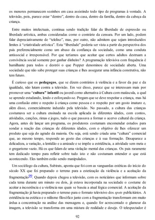 os menores permanecem sozinhos em casa assistindo todo tipo de programas à vontade. A
televisão, pois, parece estar “dentro”, dentro da casa, dentro da família, dentro da cabeça da
criança.
Entre muitos intelectuais, continua sendo tradição falar da liberdade de expressão ou
liberdade artística, ambas consideradas como o contrário da censura. Por um lado, podem
falar depreciativamente de “telelixo”, mas, por outro, não admitem que sejam introduzidos
limites à “criatividade artística”. Esta “liberdade” poderia ser vista a partir da perspectiva dos
pais preferencialmente como um abuso da confiança da sociedade, como uma conduta
antissocial e irresponsável. Por que teríamos que aceitar que certos adultos destruam a
convivência social somente por ganhar dinheiro? A programação televisiva com frequência é
humilhante para todos e destrói o que Popper denominou de sociedade aberta. Uma
sociedade que não sabe proteger suas crianças e lhes assegurar uma infância construtiva, não
tem futuro.
É curioso que os pedagogos, que se dizem contrários à violência e a favor da paz e da
igualdade, não lutam contra a televisão. Em vez disso, parece que se interessam mais por
promover uma “cultura” infantil ou juvenil como alternativa à Cultura com maiúscula, a qual
se aprende estudando, lendo e esforçando-se. Pregam que se deve respeitar a criança, mas há
uma confusão entre o respeito à criança como pessoa e o respeito por um gosto imaturo e,
além disso, comercialmente induzido pela televisão. No passado, a cultura das crianças
costumava ser a cultura ensinada na escola aplicada às diferentes idades, com contos,
atividades, canções, rimas e jogos, tudo o que passava a formar o acervo cultural da criança.
Agora, antes de lançar um programa, os produtores costumam encomendar estudos para
sondar a reação das crianças de diferentes idades, com o objetivo de lhes oferecer um
produto que seja do agrado da maioria. Ou seja, está sendo criada uma “cultura” comercial
que, ao mesmo tempo, responde ao gosto das crianças e à sua formação. Desaparece a
delicadeza, a variação, a lentidão e a amizade e se impõe a estridência, a atividade sem meta e
o gregarismo vazio. Há os que falam de uma violação mental das crianças. Os pais raramente
tem dedicado tempo para refletir sobre tudo isto e não costumam entender o que está
acontecendo. Eles também estão sendo manipulados.
Um sociólogo da cultura, Subirats, aponta que foi com as vanguardas estéticas do início do
século XX que foi preparado o terreno para a estetização da violência e a aceitação da
fragmentação99. Quando depois chegou a televisão, com os noticiários que informam sobre
cada tema durante um minuto ou dois, já estava incorporada na sociedade o costume de
aceitar a incoerência e a violência nas quais se baseia a atual lógica comercial. A aceitação da
fragmentação já havia preparado o terreno para o formato televisivo dos spots publicitários. A
estridência na estética e o niilismo filosófico junto com a fragmentação transformam em muito
árdua a concentração na análise das mensagens e, quando for acrescentado o glamour da
imagem, a televisão se transforma em uma mistura de realidade e desejo. O telespectador é
92
 