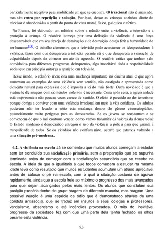 particularmente receptivo pela imobilidade em que se encontra. O irracional não é analisado,
mas sim entra por repetição e sedução. Por isso, deixar as crianças sozinhas diante do
televisor é abandoná-las a partir do ponto de vista moral, físico, psíquico e afetivo.
Na França, foi elaborado um relatório sobre a relação entre a violência, a televisão e a
proteção à criança. O relatório começa por uma definição da violência: é uma força
descontrolada que em seu desejo de dominação e de destruição deseja ferir a humanidade do
ser humano100. O trabalho demonstra que a televisão pode acostumar os telespectadores à
violência, fazer com que desapareça a inibição perante ela e que desapareça a sensação de
culpabilidade depois de cometer um ato de agressão. O relatório critica que tenham sido
convidados para diferentes programas delinquentes, algo inaceitável dada a respeitabilidade
social que em principio outorga a aparição em televisão.
Desse modo, o relatório menciona uma mudança importante no cinema atual e que agora
aumentam os exemplos de uma violência sem sentido, não castigada e apresentada como
elemento natural para expressar que é imposta a lei do mais forte. Outra novidade é que a
avalanche de imagens com conteúdos violentos é incessante. Cena após cena, a agressividade
está onipresente e não poucas vezes carece de sentido. O efeito é parecido ao do terrorismo
porque obriga a conviver com uma violência irracional em meio à vida cotidiana. Os adultos
poderiam não ter levado a sério esta mudança dentro do gênero cinematográfico,
potencialmente muito perigoso para as democracias. Se os jovens se acostumam e se
convencem de que o mal costuma vencer, como vamos transmitir os valores da democracia?
O Estado moderno e democrático entregou o uso da violência à policia para que garanta a
tranquilidade de todos. Se os cidadãos não confiam nisto, ocorre que estamos voltando a
uma situação pré-moderna.
6.2. A violência na escola Já se comentou que muitos alunos começam a estudar
sem ter concluído sua socialização primária, sem a preparação que se supunha
terminada antes de começar com a socialização secundária que se recebe na
escola. A ideia de que o igualitário é que todos comecem a estudar na mesma
idade teve como resultado que muitos estudantes acumulam um atraso apreciável
antes de colocar o pé na escola, com o qual a situação costuma se agravar
rapidamente, ainda que a escola freie ao máximo o progresso dos mais avançados
para que sejam alcançados pelos mais lentos. Os alunos que constatam sua
posição precária dentro do grupo reagem de diferente maneira, mas reagem. Uma
possível reação é uma espécie de ódio que é demonstrado através de uma
conduta antissocial, que se traduz em insultos a seus colegas e professores,
vandalismo, absentismo e até incêndios provocados. O mito do inevitável
progresso da sociedade fez com que uma parte dela tenha fechado os olhos
perante esta violência.
93
 