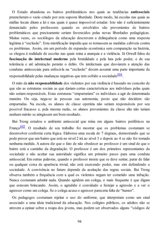 O Estado abandona os bairros problemáticos nos quais as tendências antissociais
preencheram o vazio criado por esta suposta liberdade. Deste modo, há escolas nas quais as
máfias locais ditam a lei e nas quais é quase impossível estudar. Isto não é suficientemente
denunciado pelos professores quando os envolvidos são provenientes de bairros
problemáticos que precisamente seriam favorecidos pelas novas liberdades pedagógicas.
Muitas vezes, os sociólogos da educação descrevem a delinquência como uma resposta
legítima à “exclusão”. Esta mistificação impediu que se tomassem as medidas cabíveis contra
os problemas. Assim, em um período de expansão econômica sem comparação na história,
se chegou à realidade de escolas nas quais reina a anarquia e a violência. Já Orwell falou da
fascinação do intelectual moderno pela brutalidade e pela luta pelo poder, e de sua
tolerância e até admiração perante o delito. Os intelectuais que desviarem a atenção das
condutas antissociais para enfocá-la na “exclusão” devem assumir uma parte importante da
responsabilidade pelas mudanças negativas que tem sofrido a sociedade101.
O mito da não responsabilidade dos violentos por sua violência é baseado no conceito de
que são as estruturas sociais as que dariam certas características aos indivíduos pelas quais
não seriam responsáveis. Estas estruturas “empurrariam” os indivíduos a agir de determinada
maneira. Ou seja, nega-se às pessoas sua autonomia, posto que não decidem: são
empurradas. Na escola, os alunos de classe operária não seriam responsáveis por seu
possível fracasso e, pela mesma razão, os alunos provenientes da classe alta não teriam
nenhum mérito se atingissem um bom resultado.
Bui Trong estudou o ambiente antissocial que reina em alguns bairros periféricos na
França102. O resultado de seu trabalho foi mostrar que os problemas costumam se
desenvolver conforme certa lógica. Elaborou uma escala de 7 degraus, demostrando que se
pode prever que um bairro que está no nível 2 irá ao nível 3 e depois ao 4 se não for tomada
nenhuma medida. A autora diz que o fato de não obedecer ao professor é um sinal de que o
bairro está a caminho da degradação. O professor é um dos primeiros representantes da
sociedade e não aceitar sua autoridade significa um primeiro passo para uma conduta
antissocial. Em outras palavras, quando o professor insiste que se deve sentar, parar de falar
ou qualquer coisa de aparência trivial, não está exercendo poder, mas sim defendendo a
sociedade. A convivência no futuro depende da aceitação das regras sociais. Bui Trong
observa também a frequência com a qual os violentos negam ter cometido uma infração.
Nunca costumam admitir nada. Quando agridem um colega, o mais frequente é que digam
que estavam brincando. Assim, o agredido é convidado a festejar a agressão e a ver o
agressor como um colega. Se o colega acusa o agressor pareceria falta de “humor”.
Os pedagogos costumam rejeitar o uso do uniforme, que interpretam como um sinal
associado a uma ideia tradicional da educação. Nos colégios públicos, os adultos não se
atrevem a opinar sobre a roupa dos jovens, mas podem ser observados alguns “códigos de
94
 
