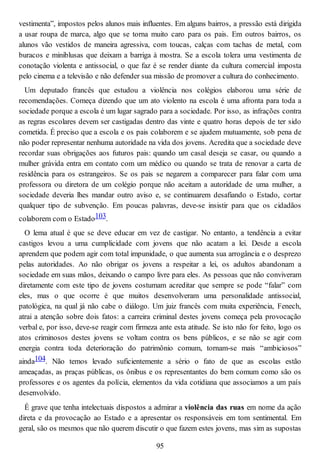 vestimenta”, impostos pelos alunos mais influentes. Em alguns bairros, a pressão está dirigida
a usar roupa de marca, algo que se torna muito caro para os pais. Em outros bairros, os
alunos vão vestidos de maneira agressiva, com toucas, calças com tachas de metal, com
buracos e miniblusas que deixam a barriga à mostra. Se a escola tolera uma vestimenta de
conotação violenta e antissocial, o que faz é se render diante da cultura comercial imposta
pelo cinema e a televisão e não defender sua missão de promover a cultura do conhecimento.
Um deputado francês que estudou a violência nos colégios elaborou uma série de
recomendações. Começa dizendo que um ato violento na escola é uma afronta para toda a
sociedade porque a escola é um lugar sagrado para a sociedade. Por isso, as infrações contra
as regras escolares devem ser castigadas dentro das vinte e quatro horas depois de ter sido
cometida. É preciso que a escola e os pais colaborem e se ajudem mutuamente, sob pena de
não poder representar nenhuma autoridade na vida dos jovens. Acredita que a sociedade deve
recordar suas obrigações aos futuros pais: quando um casal deseja se casar, ou quando a
mulher grávida entra em contato com um médico ou quando se trata de renovar a carta de
residência para os estrangeiros. Se os pais se negarem a comparecer para falar com uma
professora ou diretora de um colégio porque não aceitam a autoridade de uma mulher, a
sociedade deveria lhes mandar outro aviso e, se continuarem desafiando o Estado, cortar
qualquer tipo de subvenção. Em poucas palavras, deve-se insistir para que os cidadãos
colaborem com o Estado103.
O lema atual é que se deve educar em vez de castigar. No entanto, a tendência a evitar
castigos levou a uma cumplicidade com jovens que não acatam a lei. Desde a escola
aprendem que podem agir com total impunidade, o que aumenta sua arrogância e o desprezo
pelas autoridades. Ao não obrigar os jovens a respeitar a lei, os adultos abandonam a
sociedade em suas mãos, deixando o campo livre para eles. As pessoas que não conviveram
diretamente com este tipo de jovens costumam acreditar que sempre se pode “falar” com
eles, mas o que ocorre é que muitos desenvolveram uma personalidade antissocial,
patológica, na qual já não cabe o diálogo. Um juiz francês com muita experiência, Fenech,
atrai a atenção sobre dois fatos: a carreira criminal destes jovens começa pela provocação
verbal e, por isso, deve-se reagir com firmeza ante esta atitude. Se isto não for feito, logo os
atos criminosos destes jovens se voltam contra os bens públicos, e se não se agir com
energia contra toda deterioração do patrimônio comum, tornam-se mais “ambiciosos”
ainda104. Não temos levado suficientemente a sério o fato de que as escolas estão
ameaçadas, as praças públicas, os ônibus e os representantes do bem comum como são os
professores e os agentes da polícia, elementos da vida cotidiana que associamos a um país
desenvolvido.
É grave que tenha intelectuais dispostos a admirar a violência das ruas em nome da ação
direta e da provocação ao Estado e a apresentar os responsáveis em tom sentimental. Em
geral, são os mesmos que não querem discutir o que fazem estes jovens, mas sim as supostas
95
 