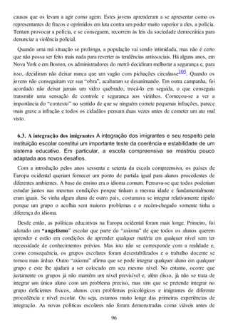 causas que os levam a agir como agem. Estes jovens aprenderam a se apresentar como os
representantes de fracos e oprimidos em luta contra um poder muito superior a eles, a polícia.
Tentam provocar a polícia, e se conseguem, recorrem às leis da sociedade democrática para
denunciar a violência policial.
Quando uma má situação se prolonga, a população vai sendo intimidada, mas não é certo
que não possa ser feito mais nada para reverter as tendências antissociais. Há alguns anos, em
Nova York e em Boston, os administradores do metrô decidiram melhorar a segurança e, para
isso, decidiram não deixar nunca que um vagão com pichações circulasse105. Quando os
jovens não conseguiram ver sua “obra”, acabaram se desanimando. Em outra campanha, foi
acordado não deixar jamais um vidro quebrado, trocá-lo em seguida, o que conseguiu
transmitir uma sensação de controle e segurança aos vizinhos. Começou-se a ver a
importância do “contexto” no sentido de que se ninguém comete pequenas infrações, parece
mais grave a infração e todos os cidadãos pensam duas vezes antes de cometer um ato mal
visto.
6.3. A integração dos imigrantes A integração dos imigrantes e seu respeito pela
instituição escolar constitui um importante teste da coerência e estabilidade de um
sistema educativo. Em particular, a escola compreensiva se mostrou pouco
adaptada aos novos desafios.
Com a introdução pelos anos sessenta e setenta da escola compreensiva, os países de
Europa ocidental queriam fornecer um ponto de partida igual para alunos procedentes de
diferentes ambientes. A base do ensino era o idioma comum. Pensava-se que todos poderiam
estudar juntos nas mesmas condições porque tinham a mesma idade e fundamentalmente
eram iguais. Se vinha algum aluno de outro país, costumava se integrar relativamente rápido
porque um grupo o acolhia sem maiores problemas e o recém-chegado somente tinha a
diferença do idioma.
Desde então, as políticas educativas na Europa ocidental foram mais longe. Primeiro, foi
adotado um “angelismo” escolar que parte do “axioma” de que todos os alunos querem
aprender e estão em condições de aprender qualquer matéria em qualquer nível sem ter
necessidade de conhecimentos prévios. Mas isto não se corresponde com a realidade e,
como consequência, os grupos escolares foram desestabilizados e o trabalho docente se
tornou mais árduo. Outro “axioma” afirma que se pode integrar qualquer aluno em qualquer
grupo e este lhe ajudará a ser colocado em seu mesmo nível. No entanto, ocorre que
justamente os grupos já não mantêm um nível previsível e, além disso, já não se trata de
integrar um único aluno com um problema preciso, mas sim que se pretende integrar no
grupo deficientes físicos, alunos com problemas psicológicos e imigrantes de diferente
procedência e nível escolar. Ou seja, estamos muito longe das primeiras experiências de
integração. As novas políticas escolares não foram demonstradas como viáveis antes de
96
 
