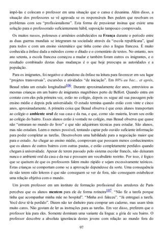 impô-las e colocam o professor em uma situação que o cansa e desanima. Além disso, a
situação dos professores se vê agravada se os responsáveis lhes pedem que resolvam os
problemas com seu “profissionalismo”. Esta forma de pressionar insinua que existe uma
solução para o professorado suficientemente hábil, suposição tampouco comprovada.
Os muitos russos, poloneses e armênios estabelecidos na França durante o período entre
as duas guerras mundiais se integraram na sociedade através da “escola republicana”, igual
para todos e com um ensino sistemático que tinha como eixo a língua francesa. É muito
conhecida a ênfase dada a métodos como o ditado e o comentário de textos. No entanto, nos
ano setenta, a escola francesa começou a mudar e também foram outros os imigrantes, e o
resultado combinado destas duas mudanças é o que hoje preocupa as autoridades e a
população.
Para os imigrantes, foi negativo o abandono da ênfase na leitura para favorecer em seu lugar
“projetos transversais”, excursões e atividades “de iniciação”. Em 80% au bac... et aprés,
Beaud relata um estudo longitudinal106. Durante aproximadamente dez anos, entrevistou as
mesmas crianças em um bairro de imigrantes magrebinos perto de Belfort. Quando entra em
contato com eles pela primeira vez, estão no colégio, depois os segue até sua passagem pelo
ensino médio e depois pela universidade. O estudo termina quando estão com vinte e cinco
anos, aproximadamente. A primeira coisa que Beaud observa é que estes alunos transportam
ao colégio o ambiente oral de sua casa e da rua, e que, como são maioria, levam seu estilo
ao colégio do bairro. Esses alunos estão à vontade no colégio, mas Beaud observa que quase
não “entraram no mundo do livro” e que não adquiriram técnicas para estudar. São alunos,
mas não estudam. Leem o menos possível, tentando captar pelo ouvido suficiente informação
para poder completar as tarefas. Desenvolvem uma habilidade para a negociação maior que
para o estudo. Ao chegar ao ensino médio, comprovam que possuem menos conhecimentos
que os alunos de outros bairros com outras pautas, e estão completamente perdidos quando
chegam à universidade. Apesar de terem passado pelo sistema escolar francês, não deixaram
nunca o ambiente oral da casa e da rua e possuem um vocabulário restrito. Por isso, é lógico
que se queixem de que os professores falem muito rápido e sejam excessivamente teóricos.
Estas crianças se comportam como se a aprovação dependesse da sorte. Uma consequência
de não terem sido leitores é que não conseguem se ver de fora, não conseguem estabelecer
uma relação objetiva com o mundo.
Um jovem professor em um instituto de formação profissional dos arredores de Paris
percebeu que os alunos mentem para ele de forma rotineira107. “Não fiz a tarefa porque
tinha que acompanhar minha mãe no hospital”. “Minha avó faleceu”. “Já entreguei a tarefa.
Você deve tê-la perdido”. Dizem não ter dinheiro para comprar um caderno, mas usam tênis
muito caros. Não gostam de ler as instruções para as tarefas. Em vez disso, preferem que o
professor leia para eles. Somente dominam uma variante da língua: a gíria de seu bairro. O
professor descobre a absoluta ignorância destes jovens com relação ao mundo fora do
97
 
