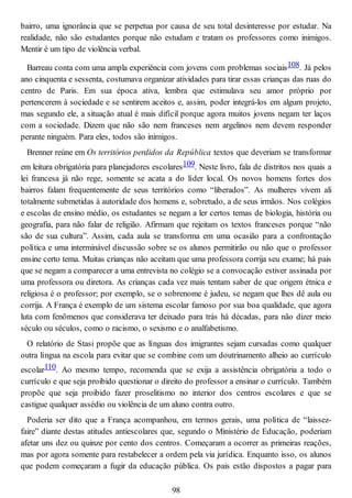 bairro, uma ignorância que se perpetua por causa de seu total desinteresse por estudar. Na
realidade, não são estudantes porque não estudam e tratam os professores como inimigos.
Mentir é um tipo de violência verbal.
Barreau conta com uma ampla experiência com jovens com problemas sociais108. Já pelos
ano cinquenta e sessenta, costumava organizar atividades para tirar essas crianças das ruas do
centro de Paris. Em sua época ativa, lembra que estimulava seu amor próprio por
pertencerem à sociedade e se sentirem aceitos e, assim, poder integrá-los em algum projeto,
mas segundo ele, a situação atual é mais difícil porque agora muitos jovens negam ter laços
com a sociedade. Dizem que não são nem franceses nem argelinos nem devem responder
perante ninguém. Para eles, todos são inimigos.
Brenner reúne em Os territórios perdidos da República textos que deveriam se transformar
em leitura obrigatória para planejadores escolares109. Neste livro, fala de distritos nos quais a
lei francesa já não rege, somente se acata a do líder local. Os novos homens fortes dos
bairros falam frequentemente de seus territórios como “liberados”. As mulheres vivem ali
totalmente submetidas à autoridade dos homens e, sobretudo, a de seus irmãos. Nos colégios
e escolas de ensino médio, os estudantes se negam a ler certos temas de biologia, história ou
geografia, para não falar de religião. Afirmam que rejeitam os textos franceses porque “não
são de sua cultura”. Assim, cada aula se transforma em uma ocasião para a confrontação
política e uma interminável discussão sobre se os alunos permitirão ou não que o professor
ensine certo tema. Muitas crianças não aceitam que uma professora corrija seu exame; há pais
que se negam a comparecer a uma entrevista no colégio se a convocação estiver assinada por
uma professora ou diretora. As crianças cada vez mais tentam saber de que origem étnica e
religiosa é o professor; por exemplo, se o sobrenome é judeu, se negam que lhes dê aula ou
corrija. A França é exemplo de um sistema escolar famoso por sua boa qualidade, que agora
luta com fenômenos que considerava ter deixado para trás há décadas, para não dizer meio
século ou séculos, como o racismo, o sexismo e o analfabetismo.
O relatório de Stasi propõe que as línguas dos imigrantes sejam cursadas como qualquer
outra língua na escola para evitar que se combine com um doutrinamento alheio ao currículo
escolar110. Ao mesmo tempo, recomenda que se exija a assistência obrigatória a todo o
currículo e que seja proibido questionar o direito do professor a ensinar o currículo. Também
propõe que seja proibido fazer proselitismo no interior dos centros escolares e que se
castigue qualquer assédio ou violência de um aluno contra outro.
Poderia ser dito que a França acompanhou, em termos gerais, uma política de “laissez-
faire” diante destas atitudes antiescolares que, segundo o Ministério de Educação, poderiam
afetar uns dez ou quinze por cento dos centros. Começaram a ocorrer as primeiras reações,
mas por agora somente para restabelecer a ordem pela via jurídica. Enquanto isso, os alunos
que podem começaram a fugir da educação pública. Os pais estão dispostos a pagar para
98
 