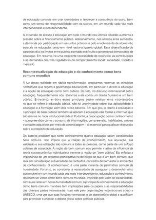 de educação consiste em criar identidades e favorecer a consciência do outro, bem
como um senso de responsabilidade com os outros, em um mundo cada vez mais
interconectado e interdependente.
A expansão do acesso à educação em todo o mundo nas últimas décadas aumenta a
pressão sobre o financiamento público. Adicionalmente, nos últimos anos aumentou
a demanda por participação em assuntos públicos e pelo envolvimento de atores não
estatais na educação, tanto em nível nacional quanto global. Essa diversificação de
parcerias dilui os limites entre público e privado e dificulta a governança democrática da
educação. Em resumo, há uma crescente necessidade de reconciliar as contribuições
e as demandas dos três reguladores do comportamento social: sociedade, Estado e
mercado.
Recontextualização da educação e do conhecimento como bens
comuns mundiais
À luz dessa realidade em rápida transformação, precisamos repensar os princípios
normativos que regem a governança educacional, em particular o direito à educação
e a noção de educação como bem público. De fato, no discurso internacional sobre
educação, frequentemente nos referimos a ela como um direito humano e um bem
público. Entretanto, embora esses princípios sejam relativamente incontestados
no que se refere à educação básica, não há unanimidade sobre sua aplicabilidade à
educação e a formação além dos níveis básicos. Em que grau o direito à educação e
o princípio do bem público também se aplicam à educação não formal e informal, que
são menos ou nada institucionalizadas? Portanto, a preocupação com o conhecimento
– compreendido como o conjunto de informações, compreensão, habilidades, valores
e atitudes adquiridos por meio da aprendizagem – é essencial para qualquer discussão
sobre o propósito da educação.
Os autores propõem que tanto conhecimento quanto educação sejam considerados
bens comuns. Isso implica que a criação de conhecimento, sua aquisição, sua
validação e sua utilização são comuns a todas as pessoas, como parte de um esforço
coletivo da sociedade. A noção de bem comum nos permite ir além da influência da
teoria socioeconômica individualista inerente à noção de “bem público”. Ela enfatiza a
importância de um processo participativo na definição do que é um bem comum, que
leva em consideração a diversidade de contextos, conceitos de bem-estar e ambientes
de conhecimento. O conhecimento é uma parte inerente do patrimônio comum da
humanidade. Portanto, ao considerar a necessidade de assegurar o desenvolvimento
sustentável em um mundo cada vez mais interdependente, educação e conhecimento
deveriam ser vistos como bens comuns mundiais. Inspirado pelo valor de solidariedade,
com suas raízes em nossa humanidade comum, o princípio de conhecimento e educação
como bens comuns mundiais tem implicações para os papéis e as responsabilidades
das diversas partes interessadas. Isso vale para organizações internacionais como a
UNESCO, uma vez que suas funções normativas e de observatório global a qualificam
para promover e orientar o debate global sobre políticas públicas.
 