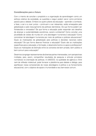 Considerações para o futuro
Com o intento de conciliar o propósito e a organização da aprendizagem como um
esforço coletivo da sociedade, as questões a seguir podem servir como primeiros
passos para o debate. Embora os quatro pilares da educação – aprender a conhecer,
a fazer, a ser e a viver juntos – continuem a ser relevantes, estão ameaçados pela
globalização e pelo ressurgimento de políticas identitárias. De que forma podem ser
fortalecidos e renovados? De que forma a educação pode responder aos desafios
de alcançar a sustentabilidade econômica, social e ambiental? Como conciliar uma
pluralidade de visões de mundo em uma abordagem humanista à educação? Como
concretizar tal abordagem humanista por meio de políticas e práticas educacionais?
Quais as implicações da globalização para políticas e decisões nacionais sobre
educação? De que forma deve-se financiar a educação? Quais são as implicações
específicas para a educação, a formação, o desenvolvimento e o apoio a professores?
Quais as implicações da distinção entre os conceitos de bem privado, bem público e
bem comum para a educação?
Devemos congregar representantes de diversas partes interessadas, com perspectivas
múltiplas, para, assim, compartilhar resultados de pesquisa e articular princípios
normativos na orientação de políticas. A UNESCO, na qualidade de agência e think
tank de reflexão intelectual, pode fornecer a plataforma para debate e diálogo, para
aperfeiçoar nossa compreensão de novas abordagens à política e ao fornecimento
educacional, com o objetivo de apoiar a humanidade e seu bem-estar comum.
 