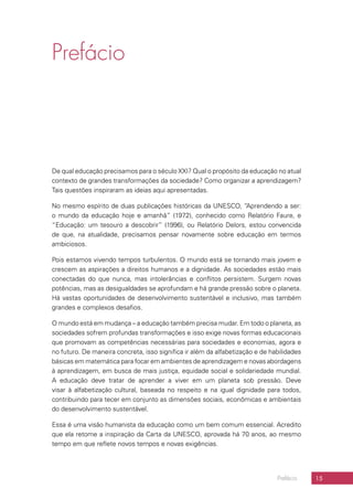 15Prefácio
Prefácio
De qual educação precisamos para o século XXI? Qual o propósito da educação no atual
contexto de grandes transformações da sociedade? Como organizar a aprendizagem?
Tais questões inspiraram as ideias aqui apresentadas.
No mesmo espírito de duas publicações históricas da UNESCO, “Aprendendo a ser:
o mundo da educação hoje e amanhã” (1972), conhecido como Relatório Faure, e
“Educação: um tesouro a descobrir” (1996), ou Relatório Delors, estou convencida
de que, na atualidade, precisamos pensar novamente sobre educação em termos
ambiciosos.
Pois estamos vivendo tempos turbulentos. O mundo está se tornando mais jovem e
crescem as aspirações a direitos humanos e a dignidade. As sociedades estão mais
conectadas do que nunca, mas intolerâncias e conflitos persistem. Surgem novas
potências, mas as desigualdades se aprofundam e há grande pressão sobre o planeta.
Há vastas oportunidades de desenvolvimento sustentável e inclusivo, mas também
grandes e complexos desafios.
O mundo está em mudança – a educação também precisa mudar. Em todo o planeta, as
sociedades sofrem profundas transformações e isso exige novas formas educacionais
que promovam as competências necessárias para sociedades e economias, agora e
no futuro. De maneira concreta, isso significa ir além da alfabetização e de habilidades
básicas em matemática para focar em ambientes de aprendizagem e novas abordagens
à aprendizagem, em busca de mais justiça, equidade social e solidariedade mundial.
A educação deve tratar de aprender a viver em um planeta sob pressão. Deve
visar à alfabetização cultural, baseada no respeito e na igual dignidade para todos,
contribuindo para tecer em conjunto as dimensões sociais, econômicas e ambientais
do desenvolvimento sustentável.
Essa é uma visão humanista da educação como um bem comum essencial. Acredito
que ela retome a inspiração da Carta da UNESCO, aprovada há 70 anos, ao mesmo
tempo em que reflete novos tempos e novas exigências.
 