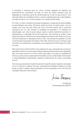 16 Repensar a educação • Rumo a um bem comum mundial?
A educação é essencial para um marco mundial integrado de objetivos de
desenvolvimento sustentável. Ela está no cerne de nossos esforços tanto de
adaptação às mudanças quanto de transformação do mundo no qual vivemos. Uma
educação básica de qualidade constitui o alicerce indispensável para a aprendizagem
ao longo da vida em um mundo complexo e em rápida transformação.
Em todo o mundo, constatamos grandes progressos na expansão de oportunidades
de aprendizagem para todos. Entretanto, devemos extrair as lições certas, a fim de
mapear uma nova rota para nossa rota futura. Somente acesso não é suficiente;
precisamos de um novo enfoque na qualidade da educação e na relevância da
aprendizagem, por meio do qual crianças, jovens e adultos realmente aprendam. A
escolarização e a educação formal são essenciais, mas precisamos ampliar nosso
ângulo de visão a fim de estimular a aprendizagem ao longo da vida. Fazer com que as
meninas frequentem a educação primária é vital, mas precisamos ajudá-las em todo
o caminho para a educação secundária e além dela. Precisamos de um enfoque ainda
mais forte em professores e educadores como agentes de transformação em todos
os níveis.
Não existe força transformadora mais poderosa do que a educação para promover
dignidadeedireitoshumanos,paraerradicarapobrezaeaprofundarasustentabilidade,
bem como para construir um futuro melhor para todos, com base em igualdade de
direitos e justiça social, respeito pela diversidade cultural, solidariedade internacional
e responsabilidade compartilhada: aspectos fundamentais de nossa humanidade
comum.
É por isso que precisamos novamente pensar em grande escala e repensar a educação
em um mundo em mudança. Para isso, necessitamos de debate e diálogo em ampla
escala e esse é o objetivo desta publicação: formular aspirações e ser uma fonte de
inspiração, falar para novos tempos.
Irina Bokova
Diretora-geral da UNESCO
 