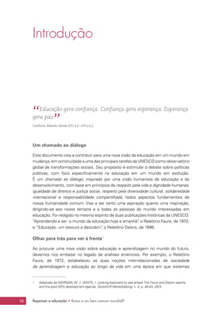 18 Repensar a educação • Rumo a um bem comum mundial?
Introdução
“ Educação gera confiança. Confiança gera esperança. Esperança
gera paz
”Confúcio, filósofo chinês (551 a.C.-479 a.C.).
Um chamado ao diálogo
Este documento visa a contribuir para uma nova visão da educação em um mundo em
mudança, em continuidade a uma das principais tarefas da UNESCO como observatório
global de transformações sociais. Seu propósito é estimular o debate sobre políticas
públicas, com foco especificamente na educação em um mundo em evolução.
É um chamado ao diálogo, inspirado por uma visão humanista de educação e do
desenvolvimento, com base em princípios de respeito pela vida e dignidade humanas,
igualdade de direitos e justiça social, respeito pela diversidade cultural, solidariedade
internacional e responsabilidade compartilhada, todos aspectos fundamentais de
nossa humanidade comum. Visa a ser tanto uma aspiração quanto uma inspiração,
dirigindo-se aos novos tempos e a todas as pessoas do mundo interessadas em
educação. Foi redigido no mesmo espírito de duas publicações históricas da UNESCO:
“Aprendendo a ser: o mundo da educação hoje e amanhã”, o Relatório Faure, de 1972;
e “Educação: um tesouro a descobrir”, o Relatório Delors, de 1996.
Olhar para trás para ver à frente1
Ao procurar uma nova visão sobre educação e aprendizagem no mundo do futuro,
devemos nos embasar no legado de análises anteriores. Por exemplo, o Relatório
Faure, de 1972, estabeleceu as duas noções inter-relacionadas de sociedade
de aprendizagem e educação ao longo da vida em uma época em que sistemas
1	 Adaptado de MORGAN, W. J.; WHITE, I. Looking backward to see ahead: The Faure and Delors reports
and the post-2015 development agenda. Zeitschrift Weiterbildung, n. 4, p. 40-43, 2013.
 