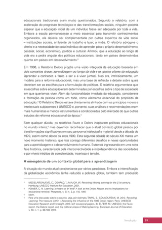 19Introdução
educacionais tradicionais eram muito questionados. Segundo o relatório, com a
aceleração do progresso tecnológico e das transformações sociais, ninguém poderia
esperar que a educação inicial de um indivíduo fosse ser adequada por toda a vida.
Embora a escola permanecesse o meio essencial para transmitir conhecimentos
organizados, ela deveria ser complementada por outros aspectos da vida social
– instituições sociais, ambiente de trabalho e lazer, a mídia. O relatório advogava o
direito e a necessidade de cada indivíduo de aprender para o próprio desenvolvimento
pessoal, social, econômico, político e cultural. Afirmou que a educação ao longo da
vida era a pedra angular das políticas educacionais, tanto em países desenvolvidos
quanto em países em desenvolvimento.2
Em 1996, o Relatório Delors propôs uma visão integrada da educação baseada em
dois conceitos chave: aprendizagem ao longo da vida e os quatro pilares da educação
(aprender a conhecer, a fazer, a ser e a viver juntos). Não era, intrinsicamente, um
modelo para a reforma educacional, mas uma base de reflexão e debate sobre quais
deveriam ser as escolhas para a formulação de políticas. O relatório argumentava que
as escolhas sobre educação eram determinadas por escolhas sobre o tipo de sociedade
em que queríamos viver. Além da funcionalidade imediata da educação, considerava
a formação da pessoa como um todo, como elemento essencial do propósito da
educação.3
O Relatório Delors estava diretamente alinhado com os princípios morais e
intelectuais subjacentes à UNESCO e, portanto, suas análises e recomendações eram
mais humanistas e menos instrumentais e condicionadas pelo mercado do que outros
estudos de reforma educacional da época.4
Sem qualquer dúvida, os relatórios Faure e Delors inspiraram políticas educacionais
no mundo inteiro,5
mas devemos reconhecer que o atual contexto global passou por
transformações significativas em seu panorama intelectual e material desde a década de
1970, assim como desde os anos 1990. Esta segunda década do século XXI marca um
novo momento histórico, que traz consigo diferentes desafios e novas oportunidades
para a aprendizagem e o desenvolvimento humano. Estamos ingressando em uma nova
fase histórica, caracterizada pela interconectividade e interdependência das sociedades
e por níveis inéditos de complexidade, incerteza e tensão.
A emergência de um contexto global para a aprendizagem
A situação do mundo atual caracteriza-se por vários paradoxos. Embora a intensificação
da globalização econômica tenha reduzido a pobreza global, também tem produzido
2	 MEDEL-AÑONUEVO, C.; OSHAKO, T.; MAUCH, W. Revisiting lifelong learning for the 21st century.
Hamburg: UNESCO Institute for Education, 2001.
3	 POWER, C. N. Learning: a means or an end? A look at the Delors Report and its implications for
educational renewal. Prospects, v. 27, n. 2, p. 118, 1997.
4	 Idem.
5	 Para uma discussão sobre o assunto, veja, por exemplo, TAWIL, S.; COUGOUREUX, M. 2013. Revisiting
Learning: The treasure within – Assessing the influence of the 1996 Delors report. Paris: UNESCO
Education Research and Foresight, 2013. (erf occasional papers, 4); ELFERT, M. UNESCO, the Faure
report, the Delors report, and the political utopia of lifelong learning. European Journal of Education,
v. 50. n. 1, p. 88-100, 2015.
 