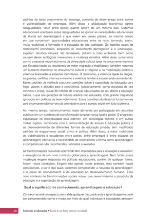 20 Repensar a educação • Rumo a um bem comum mundial?
padrões de baixo crescimento do emprego, aumento do desemprego entre jovens
e vulnerabilidade de empregos. Além disso, a globalização econômica agrava
desigualdades, tanto entre países quanto dentro de um mesmo país. Sistemas
educacionais acentuam essas desigualdades ao ignorar as necessidades educacionais
de alunos em desvantagens e que vivem em países pobres, ao mesmo tempo
em que concentram oportunidades educacionais entre os ricos, tornando, assim,
muito exclusivas a formação e a educação de alta qualidade. Os padrões atuais de
crescimento econômico, acoplados ao crescimento demográfico e à urbanização,
esgotam recursos naturais não renováveis, poluem o meio ambiente, bem como
causam danos ecológicos irreversíveis e mudança climática. Além disso, juntamente
com o crescente reconhecimento da diversidade cultural (seja historicamente inerente
aos Estados-nação ou resultantes de maior migração e mobilidade), também notamos
um aumento dramático no chauvinismo cultural e religioso e na mobilização política e
violência associadas a aspectos identitários. O terrorismo, a violência ligada às drogas,
as guerras, conflitos internos e mesmo a violência familiar e escolar estão aumentando.
Esses padrões de violência suscitam questões sobre a capacidade da educação para
forjar valores e atitudes para a convivência. Adicionalmente, como resultado de tais
conflitos e crises, quase 30 milhões de crianças são privadas de seu direito à educação
básica, o que cria gerações de futuros adultos não educados, com grande frequência
ignorados em políticas de desenvolvimento. Essas questões são desafios fundamentais
para a compreensão humana da alteridade e para a coesão social em todo o planeta.
Ao mesmo tempo, testemunhamos maior demanda por participação em assuntos
públicos em um contexto de transformação da governança local e global. O progresso
espetacular na conectividade pela internet, em tecnologias móveis e em outras
mídias digitais, combinado com a democratização do acesso à educação pública e
ao desenvolvimento de diferentes formas de educação privada, tem modificado
padrões de engajamento social, cívico e político. Além disso, a maior mobilidade
de trabalhadores e estudantes entre países, entre empregos e entre espaços de
aprendizagem intensifica a necessidade de reconsiderar a forma como aprendizagem
e competências são reconhecidas, validadas e avaliadas.
As transformações que estão ocorrendo têm implicações para a educação e assinalam
a emergência de um novo contexto global para a aprendizagem. Nem todas essas
mudanças exigem respostas via políticas educacionais, porém, de qualquer forma,
forjam novas condições. Exigem não apenas novas práticas, mas também novas
perspectivas, a partir das quais podemos compreender a natureza da aprendizagem
e o papel do conhecimento e da educação no desenvolvimento humano. Esse
novo contexto de transformações sociais requer que reexaminemos o propósito da
educação e a organização da aprendizagem.
Qual o significado de conhecimento, aprendizagem e educação?
Conhecimento é um aspecto central de qualquer discussão sobre aprendizagem e pode
ser compreendido como o modo por meio do qual indivíduos e sociedades atribuem
 