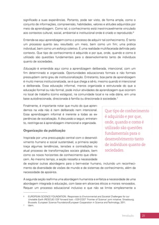 21Introdução
significado a suas experiências. Portanto, pode ser visto, de forma ampla, como o
conjunto de informações, compreensão, habilidades, valores e atitudes adquiridos por
meio da aprendizagem. Como tal, o conhecimento está inextrincavelmente vinculado
aos contextos cultural, social, ambiental e institucional onde é criado e reproduzido.6
Entende-se aqui aprendizagem como o processo de adquirir tal conhecimento. É tanto
um processo quanto seu resultado; um meio, bem como um fim; uma prática
individual, bem como um esforço coletivo. É uma realidade multifacetada definida pelo
contexto. Que tipo de conhecimento é adquirido e por que, onde, quando e como é
utilizado são questões fundamentais para o desenvolvimento tanto de indivíduos
quanto de sociedades.
Educação é entendida aqui como a aprendizagem deliberada, intencional, com um
fim determinado e organizada. Oportunidades educacionais formais e não formais
pressupõem certo grau de institucionalização. Entretanto, boa parte da aprendizagem
é muito menos institucionalizada, se é que chega a sê-lo, mesmo quando é intencional
e deliberada. Essa educação informal, menos organizada e estruturada do que a
educação formal ou não formal, pode incluir atividades de aprendizagem que ocorrem
no local de trabalho (como estágios), na comunidade local e na vida diária, em uma
base autodirecionada, direcionada à família ou direcionada à sociedade.7
Finalmente, é importante notar que muito do que apren-
demos na vida não é nem deliberado nem intencional.
Essa aprendizagem informal é inerente a todas as ex-
periências de socialização. A discussão a seguir, entretan-
to, restringe-se à aprendizagem intencional e organizada.
Organização da publicação
Inspirada por uma preocupação central com o desenvol-
vimento humano e social sustentável, a primeira seção
traça algumas tendências, tensões e contradições no
atual processo de transformações sociais globais, bem
como os novos horizontes de conhecimento que ofere-
cem. Ao mesmo tempo, a seção ressalta a necessidade
de explorar outras abordagens para o bem-estar humano, incluindo um reconheci-
mento da diversidade de visões de mundo e de sistemas de conhecimento, além da
necessidade de apoiá-los.
A segunda seção reafirma uma abordagem humanista e enfatiza a necessidade de uma
abordagem integrada à educação, com base em alicerces éticos e morais renovados.
Requer um processo educacional inclusivo e que não se limite simplesmente a
6	 EUROPEAN SCIENCE FOUNDATION. Responses to Environmental and Societal Challenges for our
Unstable Earth (RESCUE): ESF forward look – ESF-COST ‘Frontier of Science’ joint initiative. Strasbourg;
Brussels: European Science Foundation/European Cooperation in Science and Technology, 2011.
7	Idem.
Que tipo de conhecimento
é adquirido e por que,
onde, quando e como é
utilizado são questões
fundamentais para o
desenvolvimento tanto
de indivíduos quanto de
sociedades.
 