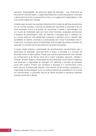 Repensar a educação • Rumo a um bem comum mundial?22
reproduzir desigualdades. No panorama global da educação – que atualmente se
encontra em transformação –, o papel de professores e outros educadores é vital para
o desenvolvimento de um pensamento crítico e um julgamento independente, e não
uma conformidade sem reflexão.
A seção seguinte examina questões referentes à formulação de políticas educacionais
em um mundo complexo, incluindo os desafios de reconhecer e responder à lacuna
entre educação formal e emprego; de reconhecer e validar a aprendizagem em
um mundo de mobilidade cada vez maior entre fronteiras, ocupações profissionais
e espaços de aprendizagem; além de repensar a educação para a cidadania em
um mundo cada vez mais globalizado, buscando o equilíbrio entre o respeito pela
pluralidade, os valores universais e a preocupação com nossa humanidade comum.
Finalmente, consideram-se as complexidades da formulação de políticas nacionais de
educação no contexto de formas potenciais de governança global.
A quarta seção explora a necessidade de recontextualizar princípios-base para a
governança da educação, particularmente o direito à educação e o princípio da
educação como um bem público. Propõe que a política educacional dê maior atenção
ao conhecimento e às formas como ele é criado, acessado, adquirido, validado e
utilizado. Também sugere a necessidade de recontextualizar os princípios fundadores
que governam a organização da educação, em particular o princípio da educação
como bem público. Propõe que considerar a educação e o conhecimento como
bens comuns mundiais pode oferecer uma maneira útil de conciliar o propósito e a
organização da aprendizagem como um esforço coletivo da sociedade em um mundo
em transformação. A conclusão resume as ideias principais e apresenta questões
visando a continuar o debate.
 