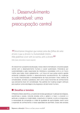 Repensar a educação • Rumo a um bem comum mundial?24
1. Desenvolvimento
sustentável: uma
preocupação central
“ Deveríamos imaginar que somos uma das folhas de uma
árvore e que a árvore é a humanidade inteira.
Não podemos viver sem os outros, sem a árvore
” 
Pablo Casals, violoncelista e maestro espanhol.
Ao reexaminar o propósito da educação, nossa visão é orientada por uma preocupação
central com o desenvolvimento humano e social sustentáveis. Entende-se por
sustentabilidade a ação responsável de indivíduos e sociedades rumo a um futuro
melhor para todos, local e globalmente – um futuro em que justiça social e gestão
ambiental cuidadosa orientem o desenvolvimento socioeconômico. As mudanças
no mundo interconectado e interdependente de hoje promovem níveis inéditos de
complexidade, tensões e paradoxos, bem como novos horizontes de conhecimento
que precisamos levar em consideração. Tais padrões de mudança exigem esforços
para explorar outras abordagens do progresso e do bem-estar humano.
 Desafios e tensões
O Relatório Delors identificou uma série de tensões geradas por mudanças tecnológicas,
econômicas e sociais, incluindo tensões entre o global e o local, o universal e o
particular, a tradição e a modernidade, o espiritual e o material, o curto e o longo prazo,
a necessidade de competição e o ideal de igualdade de oportunidades, assim como
a expansão do conhecimento e nossa capacidade de assimilá-lo. Essas sete tensões
 