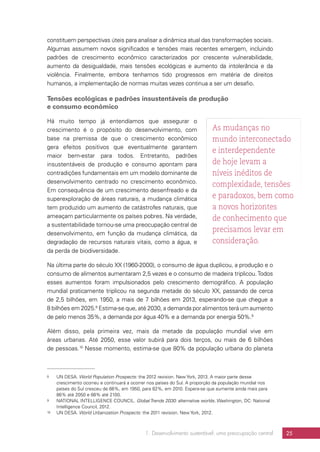 1. Desenvolvimento sustentável: uma preocupação central 25
constituem perspectivas úteis para analisar a dinâmica atual das transformações sociais.
Algumas assumem novos significados e tensões mais recentes emergem, incluindo
padrões de crescimento econômico caracterizados por crescente vulnerabilidade,
aumento da desigualdade, mais tensões ecológicas e aumento da intolerância e da
violência. Finalmente, embora tenhamos tido progressos em matéria de direitos
humanos, a implementação de normas muitas vezes continua a ser um desafio.
Tensões ecológicas e padrões insustentáveis de produção
e consumo econômico
Há muito tempo já entendíamos que assegurar o
crescimento é o propósito do desenvolvimento, com
base na premissa de que o crescimento econômico
gera efeitos positivos que eventualmente garantem
maior bem-estar para todos. Entretanto, padrões
insustentáveis de produção e consumo apontam para
contradições fundamentais em um modelo dominante de
desenvolvimento centrado no crescimento econômico.
Em consequência de um crescimento desenfreado e da
superexploração de áreas naturais, a mudança climática
tem produzido um aumento de catástrofes naturais, que
ameaçam particularmente os países pobres. Na verdade,
a sustentabilidade tornou-se uma preocupação central de
desenvolvimento, em função da mudança climática, da
degradação de recursos naturais vitais, como a água, e
da perda de biodiversidade.
Na última parte do século XX (1960-2000), o consumo de água duplicou, a produção e o
consumo de alimentos aumentaram 2,5 vezes e o consumo de madeira triplicou.Todos
esses aumentos foram impulsionados pelo crescimento demográfico. A população
mundial praticamente triplicou na segunda metade do século XX, passando de cerca
de 2,5 bilhões, em 1950, a mais de 7 bilhões em 2013, esperando-se que chegue a
8 bilhões em 2025.8
Estima-se que, até 2030, a demanda por alimentos terá um aumento
de pelo menos 35%, a demanda por água 40% e a demanda por energia 50%.9
Além disso, pela primeira vez, mais da metade da população mundial vive em
áreas urbanas. Até 2050, esse valor subirá para dois terços, ou mais de 6 bilhões
de pessoas.10
Nesse momento, estima-se que 80% da população urbana do planeta
8	 UN DESA. World Population Prospects: the 2012 revision. New York, 2013. A maior parte desse
crescimento ocorreu e continuará a ocorrer nos países do Sul. A proporção da população mundial nos
países do Sul cresceu de 66%, em 1950, para 82%, em 2010. Espera-se que aumente ainda mais para
86% até 2050 e 88% até 2100.
9	 NATIONAL INTELLIGENCE COUNCIL. Global Trends 2030: alternative worlds. Washington, DC: National
Intelligence Council, 2012.
10	 UN DESA. World Urbanization Prospects: the 2011 revision. New York, 2012.
As mudanças no
mundo interconectado
e interdependente
de hoje levam a
níveis inéditos de
complexidade, tensões
e paradoxos, bem como
a novos horizontes
de conhecimento que
precisamos levar em
consideração.
 