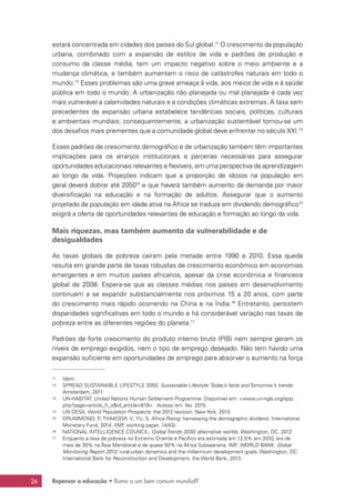 Repensar a educação • Rumo a um bem comum mundial?26
estará concentrada em cidades dos países do Sul global.11
O crescimento da população
urbana, combinado com a expansão de estilos de vida e padrões de produção e
consumo da classe média, tem um impacto negativo sobre o meio ambiente e a
mudança climática, e também aumentam o risco de catástrofes naturais em todo o
mundo.12
Esses problemas são uma grave ameaça à vida, aos meios de vida e à saúde
pública em todo o mundo. A urbanização não planejada ou mal planejada é cada vez
mais vulnerável a calamidades naturais e a condições climáticas extremas. A taxa sem
precedentes de expansão urbana estabelece tendências sociais, políticas, culturais
e ambientais mundiais; consequentemente, a urbanização sustentável tornou-se um
dos desafios mais prementes que a comunidade global deve enfrentar no século XXI.13
Esses padrões de crescimento demográfico e de urbanização também têm importantes
implicações para os arranjos institucionais e parcerias necessárias para assegurar
oportunidades educacionais relevantes e flexíveis, em uma perspectiva de aprendizagem
ao longo da vida. Projeções indicam que a proporção de idosos na população em
geral deverá dobrar até 205014
e que haverá também aumento da demanda por maior
diversificação na educação e na formação de adultos. Assegurar que o aumento
projetado da população em idade ativa na África se traduza em dividendo demográfico15
exigirá a oferta de oportunidades relevantes de educação e formação ao longo da vida.
Mais riquezas, mas também aumento da vulnerabilidade e de
desigualdades
As taxas globais de pobreza caíram pela metade entre 1990 e 2010. Essa queda
resulta em grande parte de taxas robustas de crescimento econômico em economias
emergentes e em muitos países africanos, apesar da crise econômica e financeira
global de 2008. Espera-se que as classes médias nos países em desenvolvimento
continuem a se expandir substancialmente nos próximos 15 a 20 anos, com parte
do crescimento mais rápido ocorrendo na China e na Índia.16
Entretanto, persistem
disparidades significativas em todo o mundo e há considerável variação nas taxas de
pobreza entre as diferentes regiões do planeta.17
Padrões de forte crescimento do produto interno bruto (PIB) nem sempre geram os
níveis de emprego exigidos, nem o tipo de emprego desejado. Não tem havido uma
expansão suficiente em oportunidades de emprego para absorver o aumento na força
11	Idem.
12	 SPREAD SUSTAINABLE LIFESTYLE 2050. Sustainable Lifestyle: Today’s facts and Tomorrow’s trends.
Amsterdam, 2011.
13	UN-HABITAT. United Nations Human Settlement Programme. Disponível em: www.un-ngls.org/spip.
php?page=article_fr_sid_article=819. Acesso em: fev. 2015.
14	 UN DESA. World Population Prospects: the 2012 revision. New York, 2013.
15	 DRUMMOND, P.; THAKOOR, V.; YU, S. Africa Rising: harnessing the demographic dividend. International
Monetary Fund, 2014. (IMF working paper, 14/43).
16	 NATIONAL INTELLIGENCE COUNCIL. Global Trends 2030: alternative worlds. Washington, DC, 2012.
17	 Enquanto a taxa de pobreza no Extremo Oriente e Pacífico era estimada em 12,5% em 2010, era de
mais de 30% na Ásia Meridional e de quase 50% na África Subsaariana. IMF; WORLD BANK. Global
Monitoring Report 2013: rural-urban dynamics and the millennium development goals. Washington, DC:
International Bank for Reconstruction and Development, the World Bank, 2013.
 