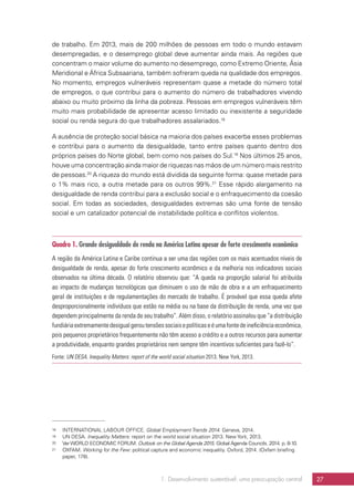 1. Desenvolvimento sustentável: uma preocupação central 27
de trabalho. Em 2013, mais de 200 milhões de pessoas em todo o mundo estavam
desempregadas, e o desemprego global deve aumentar ainda mais. As regiões que
concentram o maior volume do aumento no desemprego, como Extremo Oriente, Ásia
Meridional e África Subsaariana, também sofreram queda na qualidade dos empregos.
No momento, empregos vulneráveis representam quase a metade do número total
de empregos, o que contribui para o aumento do número de trabalhadores vivendo
abaixo ou muito próximo da linha da pobreza. Pessoas em empregos vulneráveis têm
muito mais probabilidade de apresentar acesso limitado ou inexistente a seguridade
social ou renda segura do que trabalhadores assalariados.18
A ausência de proteção social básica na maioria dos países exacerba esses problemas
e contribui para o aumento da desigualdade, tanto entre países quanto dentro dos
próprios países do Norte global, bem como nos países do Sul.19
Nos últimos 25 anos,
houve uma concentração ainda maior de riquezas nas mãos de um número mais restrito
de pessoas.20
A riqueza do mundo está dividida da seguinte forma: quase metade para
o 1% mais rico, a outra metade para os outros 99%.21
Esse rápido alargamento na
desigualdade de renda contribui para a exclusão social e o enfraquecimento da coesão
social. Em todas as sociedades, desigualdades extremas são uma fonte de tensão
social e um catalizador potencial de instabilidade política e conflitos violentos.
Quadro 1. Grande desigualdade de renda na América Latina apesar de forte crescimento econômico
A região da América Latina e Caribe continua a ser uma das regiões com os mais acentuados níveis de
desigualdade de renda, apesar do forte crescimento econômico e da melhoria nos indicadores sociais
observados na última década. O relatório observou que: “A queda na proporção salarial foi atribuída
ao impacto de mudanças tecnológicas que diminuem o uso de mão de obra e a um enfraquecimento
geral de instituições e de regulamentações do mercado de trabalho. É provável que essa queda afete
desproporcionalmente indivíduos que estão na média ou na base da distribuição de renda, uma vez que
dependem principalmente da renda de seu trabalho”. Além disso, o relatório assinalou que “a distribuição
fundiáriaextremamentedesigualgeroutensõessociaisepolíticaseéumafontedeineficiênciaeconômica,
pois pequenos proprietários frequentemente não têm acesso a crédito e a outros recursos para aumentar
a produtividade, enquanto grandes proprietários nem sempre têm incentivos suficientes para fazê-lo”.
Fonte: UN DESA. Inequality Matters: report of the world social situation 2013. New York, 2013.
18	 INTERNATIONAL LABOUR OFFICE. Global Employment Trends 2014. Geneva, 2014.
19	 UN DESA. Inequality Matters: report on the world social situation 2013. New York, 2013.
20	 VerWORLD ECONOMIC FORUM. Outlook on the Global Agenda 2015. Global Agenda Councils. 2014. p. 8-10.
21	OXFAM. Working for the Few: political capture and economic inequality. Oxford, 2014. (Oxfam briefing
paper, 178).
 