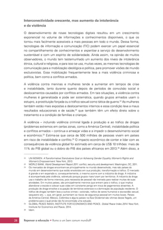 Repensar a educação • Rumo a um bem comum mundial?28
Interconectividade crescente, mas aumento da intolerância
e da violência
O desenvolvimento de novas tecnologias digitais resultou em um crescimento
exponencial no volume de informações e conhecimentos disponíveis, o que os
tornou mais facilmente acessíveis a mais pessoas em todo o mundo. Dessa forma,
tecnologias de informação e comunicação (TIC) podem exercer um papel essencial
no compartilhamento de conhecimentos e expertise a serviço do desenvolvimento
sustentável e com um espírito de solidariedade. Ainda assim, na opinião de muitos
observadores, o mundo tem testemunhado um aumento dos níveis de intolerância
étnica, cultural e religiosa, e para isso se usa, muitas vezes, as mesmas tecnologias de
comunicação para a mobilização ideológica e política, para promover visões de mundo
exclusivistas. Essa mobilização frequentemente leva a mais violência criminosa e
política, bem como a conflitos armados.
A violência contra meninas e mulheres tende a aumentar em tempos de crise
e instabilidade, tanto durante quanto depois de períodos de convulsão social e
deslocamentos causados por conflitos armados. Em tais situações, a violência contra
mulheres é generalizada e pode ser sistemática, quando grupos armados usam o
estupro, a prostituição forçada ou o tráfico sexual como tática de guerra.22
As mulheres
também estão mais expostas a deslocamentos internos e essa condição leva a maus
resultados educacionais e de saúde,23
que também têm um efeito direto sobre o
tratamento e a condição de famílias e crianças.
A violência – incluindo violência criminal ligada à produção e ao tráfico de drogas
(problemas extremos em certas zonas, como a América Central), instabilidade política
e conflitos armados – continua a ameaçar vidas e a impedir o desenvolvimento social
e econômico.24
Estima-se que cerca de 500 milhões de pessoas vivam em países
em risco de instabilidade e conflito.25
O impacto econômico de conter e lidar com as
consequências da violência global foi estimado em cerca de US$ 10 trilhões: mais de
11% do PIB global ou o dobro do PIB dos países africanos em 2013.26
Além disso, a
22	 UN WOMEN. A Transformative Stand-alone Goal on Achieving Gender Equality, Women’s Rights and
Women’s Empowerment. New York, 2013.
23	 WORLD BANK. World Development Report 2011: conflict, security and development. Washington, DC, 2011.
24	 Os mercados de drogas encontram-se principalmente no mundo desenvolvido, mas são países do
mundo em desenvolvimento que estão envolvidos em sua produção, transformação e tráfico. O mercado
é grande e em expansão e, consequentemente, o mesmo ocorre com a indústria da droga. A indústria
é acompanhada pela violência, sobretudo porque grupos rivais lutam por territórios. A indústria da droga
usa o trabalho de forma intensiva, pois necessita de pessoal não treinado para realizar muitas de suas
atividades. Em muitos países, são principalmente meninos que entram para o tráfico, o que implica
abandonar a escola e colocar suas vidas em constante perigo em troca de pagamentos atraentes. A
produção de droga envolve a ocupação de territórios extensos e a dominação da população residente. O
tráfico de drogas também leva a outros crimes – extorsão, tráfico de seres humanos e escravidão sexual,
sequestro etc. –, que, em geral, aumentam os riscos de segurança pessoal em muitos locais. Países
da América Central, México, Colômbia e alguns países na Ásia Ocidental são vítimas desse flagelo, um
problema para o qual ainda não foi encontrada uma solução.
25	 GLOBAL PEACE INDEX; INSTITUTE FOR ECONOMICS AND PEACE. Global Peace Index 2014. New York:
Institute for Economics and Peace, 2014.
26	 Idem.
 