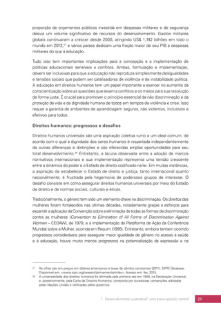 1. Desenvolvimento sustentável: uma preocupação central 29
proporção de orçamentos públicos investida em despesas militares e de segurança
desvia um volume significativo de recursos do desenvolvimento. Gastos militares
globais continuaram a crescer desde 2000, atingindo US$ 1,742 bilhões em todo o
mundo em 2012,27
e vários países dedicam uma fração maior de seu PIB a despesas
militares do que à educação.
Tudo isso tem importantes implicações para a concepção e a implementação de
políticas educacionais sensíveis a conflitos. Ambas, formulação e implementação,
devem ser inclusivas para que a educação não reproduza simplesmente desigualdades
e tensões sociais que podem ser catalisadoras de violência e de instabilidade política.
A educação em direitos humanos tem um papel importante a exercer no aumento da
conscientização sobre as questões que levam a conflitos e os meios para sua resolução
de forma justa. É crucial para promover o princípio essencial da não discriminação e da
proteção da vida e da dignidade humana de todos em tempos de violência e crise. Isso
requer a garantia de ambientes de aprendizagem seguros, não violentos, inclusivos e
efetivos para todos.
Direitos humanos: progressos e desafios
Direitos humanos universais são uma aspiração coletiva rumo a um ideal comum, de
acordo com o qual a dignidade dos seres humanos é respeitada independentemente
de outras diferenças e distinções e são oferecidas amplas oportunidades para seu
total desenvolvimento.28
Entretanto, a lacuna observada entre a adoção de marcos
normativos internacionais e sua implementação representa uma tensão crescente
entre a dinâmica do poder e o Estado de direito codificado na lei. Em muitas instâncias,
a aspiração de estabelecer o Estado de direito e justiça, tanto internacional quanto
nacionalmente, é frustrada pela hegemonia de poderosos grupos de interesse. O
desafio consiste em como assegurar direitos humanos universais por meio do Estado
de direito e de normas sociais, culturais e éticas.
Tradicionalmente, o gênero tem sido um elemento-chave na discriminação. Os direitos das
mulheres foram fortalecidos nas últimas décadas, notadamente graças a esforços para
expandir a aplicação da Convenção sobre a eliminação de todas as formas de discriminação
contra as mulheres (Convention to Elimination of All Forms of Discrimination Against
Women – CEDAW), de 1979, e a implementação da Plataforma de Ação da Conferência
Mundial sobre a Mulher, ocorrida em Pequim (1995). Entretanto, embora tenham ocorrido
progressos consideráveis para assegurar maior igualdade de gênero no acesso à saúde
e à educação, houve muito menos progressos na potencialização da expressão e na
27	 As cifras são em preços em dólares americanos e taxas de câmbio constantes (2011). SIPRI Database.
Disponível em: www.sipri.org/research/armaments/milex. Acesso em: fev. 2015.
28	 A universalidade dos direitos humanos foi afirmada pela primeira vez em 1948, na Declaração Universal,
e, posteriormente, pela Carta de Direitos Humanos, composta por sucessivas convenções adotadas
pelas Nações Unidas e ratificadas pelos governos.
 