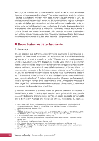 Repensar a educação • Rumo a um bem comum mundial?30
participação de mulheres na vida social, econômica e política.29
A maioria das pessoas que
vivem em extrema pobreza são mulheres.30
Elas também constituem a maioria dos jovens
e adultos analfabetos no mundo.31
Além disso, mulheres ocupam menos de 20% das
cadeiras parlamentares em todo o mundo.32
A situação inicialmente frágil de mulheres no
mercado de trabalho, particularmente no setor informal, tem se tornado mais precária em
face da brutal competição por empregos resultante da diminuição de vagas e do impacto
de sucessivas crises econômicas e financeiras. Atualmente, metade das mulheres na
força de trabalho tem empregos vulneráveis, sem nenhuma segurança no emprego e
sem proteção contra choques econômicos.33
Isso se soma aos padrões de discriminação
existentes contra mulheres no que se refere a salários e perspectivas de carreira.
 Novos horizontes de conhecimento
O cibermundo
Um dos aspectos que definem o desenvolvimento atualmente é a emergência e a
expansão do “cibermundo”, estimuladas pelo espetacular crescimento na conectividade
por internet e no alcance da telefonia celular.34
Vivemos em um mundo conectado.
Estima-se que, atualmente, 40% da população mundial use a internet, e esse número
cresce a uma velocidade excepcional.35
Embora existam variações significativas entre
países e regiões no que se refere à conectividade por internet, o número de lares com
essas conexões nos países do Sul já ultrapassou o dos países do Norte. Além disso, mais
de 70% das assinaturas de telefone celular no mundo estão atualmente nos países do
Sul.36
Espera-seque,nospróximos20anos,5bilhõesdepessoasnãoconectadaspassem
para a conectividade plena.37
Entretanto, ainda subsistem diferenças significativas entre
países e regiões, por exemplo entre áreas urbanas e rurais. Limitações na velocidade da
banda larga e falta de conectividade tolhem o acesso ao conhecimento, a participação
na sociedade e o desenvolvimento econômico.
A internet transformou a maneira como as pessoas acessam informações e
conhecimento, o modo como interagem e as práticas da gestão pública e empresarial.
A conectividade digital promete muitos ganhos em saúde, educação, comunicação,
lazer e bem-estar.38
Avanços em inteligência artificial, impressoras 3D, recreação
29	 UNITED NATIONS. A New Global Partnership: eradicate poverty and transform economies through
sustainable development, Report of the High-level Panel of eminent persons on the post-2015
development agenda. New York, 2013.
30	 Idem.
31	 UNESCO.Teaching and Learning: achieving quality for all. EFA Global Monitoring Report 2013-2014. Paris, 2014.
32	 UN WOMEN. Progress of the World’s Women: in pursuit of justice. New York, 2011.
33	 ILO. Global Employment Trends for Women. Geneva, 2012.
34	 ITU. Trends in Telecommunication Reform: transnational aspects of regulation in a networked society.
Geneva, 2013.
35	 ITU. The world in 2014: fact and figures. Geneva, 2013.
36	 ITU. Trends in Telecommunication Reform: Fourth-generation regulation. 4.ed. Geneva, 2014.
37	 SCHMIDT, E.; COHEN, J. The New Digital Age: reshaping the future of people, nations and business.
New York: Knopf, 2013.
38	 Idem.
 