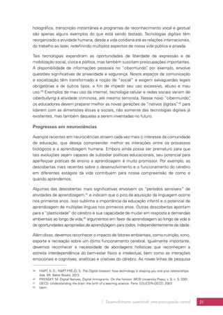 1. Desenvolvimento sustentável: uma preocupação central 31
holográfica, transcrição instantânea e programas de reconhecimento vocal e gestual
são apenas alguns exemplos do que está sendo testado. Tecnologias digitais têm
reorganizado a atividade humana, desde a vida cotidiana até as relações internacionais,
do trabalho ao lazer, redefinindo múltiplos aspectos de nossa vida pública e privada.
Tais tecnologias expandiram as oportunidades de liberdade de expressão e de
mobilização social, cívica e política, mas também suscitam preocupações importantes.
A disponibilidade de informações pessoais no “cibermundo”, por exemplo, envolve
questões significativas de privacidade e segurança. Novos espaços de comunicação
e socialização têm transformado a noção de “social” e exigem salvaguardas legais
obrigatórias e de outros tipos, a fim de impedir seu uso excessivo, abuso e mau
uso.39
Exemplos de mau uso da internet, tecnologia celular e redes sociais variam de
ciberbullying à atividade criminosa, até mesmo terrorista. Nesse novo “cibermundo”,
os educadores devem preparar melhor as novas gerações de “nativos digitais”40
para
lidarem com as dimensões éticas e sociais, não somente das tecnologias digitais já
existentes, mas também daquelas a serem inventadas no futuro.
Progressos em neurociências
Avanços recentes em neurociências atraem cada vez mais o interesse da comunidade
de educação, que deseja compreender melhor as interações entre os processos
biológicos e a aprendizagem humana. Embora ainda possa ser prematuro para que
tais evoluções sejam capazes de subsidiar políticas educacionais, seu potencial para
aperfeiçoar práticas de ensino e aprendizagem é muito promissor. Por exemplo, as
descobertas mais recentes sobre o desenvolvimento e o funcionamento do cérebro
em diferentes estágios da vida contribuem para nossa compreensão de como e
quando aprendemos.
Algumas das descobertas mais significativas envolvem os “períodos sensíveis” de
atividades de aprendizagem,41
e indicam que o pico da aquisição da linguagem ocorre
nos primeiros anos. Isso sublinha a importância da educação infantil e o potencial de
aprendizagem de múltiplas línguas nos primeiros anos. Outras descobertas apontam
para a “plasticidade” do cérebro e sua capacidade de mudar em resposta a demandas
ambientais ao longo da vida,42
argumentos em favor da aprendizagem ao longo da vida e
de oportunidades apropriadas de aprendizagem para todos, independentemente de idade.
Além disso, devemos reconhecer o impacto de fatores ambientais, como nutrição, sono,
esporte e recreação sobre um ótimo funcionamento cerebral. Igualmente importante,
devemos reconhecer a necessidade de abordagens holísticas que reconheçam a
estreita interdependência do bem-estar físico e intelectual, bem como as interações
emocionais e cognitivas, analíticas e criativas do cérebro. As novas linhas de pesquisa
39	 HART, A. D.; HART FREJD, S. The Digital Invasion: how technology is shaping you and your relationships.
Ada, MI: Baker Books, 2013.
40	 PRENSKY, M. Digital Natives, Digital Immigrants. On the horizon. MCB University Press, v. 9, n. 5, 2001.
41	 OECD. Understanding the brain: the birth of a learning science. Paris: EDUCERI-OECD, 2007.
42	 Idem.
 