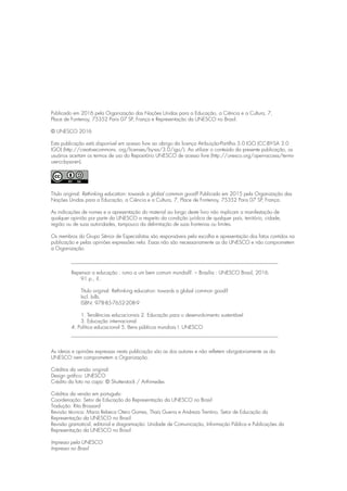 Publicado em 2016 pela Organização das Nações Unidas para a Educação, a Ciência e a Cultura, 7,
Place de Fontenoy, 75352 Paris 07 SP, França e Representação da UNESCO no Brasil.
© UNESCO 2016
Esta publicação está disponível em acesso livre ao abrigo da licença Atribuição-Partilha 3.0 IGO (CC-BY-SA 3.0
IGO) (http://creativecommons. org/licenses/by-sa/3.0/igo/). Ao utilizar o conteúdo da presente publicação, os
usuários aceitam os termos de uso do Repositório UNESCO de acesso livre (http://unesco.org/open-access/terms-
use-ccbysa-en).
Título original: Rethinking education: towards a global common good? Publicado em 2015 pela Organização das
Nações Unidas para a Educação, a Ciência e a Cultura, 7, Place de Fontenoy, 75352 Paris 07 SP, França.
As indicações de nomes e a apresentação do material ao longo deste livro não implicam a manifestação de
qualquer opinião por parte da UNESCO a respeito da condição jurídica de qualquer país, território, cidade,
região ou de suas autoridades, tampouco da delimitação de suas fronteiras ou limites.
Os membros do Grupo Sênior de Especialistas são responsáveis pela escolha e apresentação dos fatos contidos na
publicação e pelas opiniões expressões nela. Essas não são necessariamente as da UNESCO e não comprometem
a Organização.
Repensar a educação : rumo a um bem comum mundial?. – Brasília : UNESCO Brasil, 2016.
91 p., il..
Título original: Rethinking education: towards a global common good?
Incl. bilb.
ISBN: 978-85-7652-208-9
1. Tendências educacionais 2. Educação para o desenvolvimento sustentável
3. Educação internacional
4. Política educacional 5. Bens públicos mundiais I. UNESCO
As ideias e opiniões expressas nesta publicação são as dos autores e não refletem obrigatoriamente as da
UNESCO nem comprometem a Organização.
Créditos da versão original:
Design gráfico: UNESCO
Crédito da foto na capa: © Shutterstock / Arthimedes
Créditos da versão em português:
Coordenação: Setor de Educação da Representação da UNESCO no Brasil
Tradução: Rita Brossard
Revisão técnica: Maria Rebeca Otero Gomes, Thaís Guerra e Andreza Trentino, Setor de Educação da
Representação da UNESCO no Brasil
Revisão gramatical, editorial e diagramação: Unidade de Comunicação, Informação Pública e Publicações da
Representação da UNESCO no Brasil
Impresso pela UNESCO
Impresso no Brasil
 